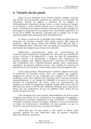 Diseño de páginas web
                                 © Fco. José Hurtado Mayén 1999 - www.francisco.hurtado.com


4. Tamaño de los pixels
      Antes de que podamos crear nuestra primera imagen, tenemos
que decidir cómo de grande queremos que aparezca en la pantalla del
ordenador. Decidir la alguna y anchura de la imagen es
extremadamente importante porque afecta a cómo veremos la imagen
en el browser y tiene relación directa con el tamaño del fichero. Por
tanto, el tamaño de la imagen afectará al tiempo que tarde la imagen en
descargarse y mostrarse en una página web, una medida importante en
el uso de la WWW. En general, queremos que la imagen sea lo más
pequeña posible para que pueda verse inmediatamente.

      La altura y anchura de tu pantalla está medida en pixels (picture
elements). Un monitor estándar VGA puede mostrar 640 pixels de
anchura y 480 de altura. Super VGA (SVGA) ofrece 800 por 600, y
SVGA Mejorado ofrece 1024 por 768. Los pixels son pequeños puntitos
que forman las imágenes que vemos en la pantalla.

      Hablaremos principalmente sobre las características de
resolución para ordenadores compatibles PC. Recuerda que la WWW da
acceso universal a la información y todos los tipos de ordenadores
tendrán acceso a la información e imágenes que coloquemos en
nuestras páginas web. Algunos Macintosh y estaciones de trabajo de
alto rendimiento Sun o Hewlett-Packard pueden tener resoluciones
superiores. En general, podemos tomar como modelo los tamaños de
pantalla de PC que puede ser nuestra guía para crear las páginas web.

      Como regla general, desarrollaremos nuestras páginas web para
la resolución de pantalla menor. Esto nos asegura que nuestras
imágenes se podrán ver por cualquiera que navegue en la WWW sin
problemas extra. Esto significa que debemos poner nuestros browsers
aproximadamente a un tamaño de 640x480 a la hora de hacer las
pruebas de visualización. De hecho, para ver correctamente las
imágenes en todos los programas ninguna imagen debe tener más de
600 pixels de ancho y 440 de alto. Quitamos 40 pixels para cada eje de
forma que nos aseguramos de que los gráficos caben dentro de los
bordes de Netscape o IE.

      Una estrategia que usan muchos desarrolladores de web es unas
imágenes que entran en las resoluciones más pequeñas de pantalla y
centrarlas en la pantalla. Añadiendo lo tags <CENTER> y </CENTER>
rodeando el tag que muestra la imagen, el gráfico se verá correctamente
en todas las resoluciones, incluyendo las más grandes, ya que se
centrará y no parecerá que hay un espacio en blanco.

      Ahora hay que ver qué ancho y alto vamos a utilizar para
nuestros gráficos de web. Diferentes tipos de gráficos requieren
diferentes alturas y anchuras.


                           Página 39 de 213
                        www.francisco.hurtado.com
 