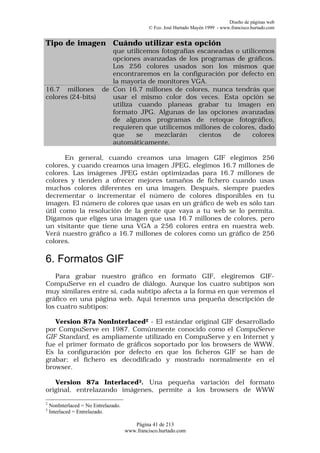 Diseño de páginas web
                                               © Fco. José Hurtado Mayén 1999 - www.francisco.hurtado.com


Tipo de imagen Cuándo utilizar esta opción
                  que utilicemos fotografías escaneadas o utilicemos
                  opciones avanzadas de los programas de gráficos.
                  Los 256 colores usados son los mismos que
                  encontraremos en la configuración por defecto en
                  la mayoría de monitores VGA.
16.7 millones de Con 16.7 millones de colores, nunca tendrás que
colores (24-bits) usar el mismo color dos veces. Esta opción se
                  utiliza cuando planeas grabar tu imagen en
                  formato JPG. Algunas de las opciones avanzadas
                  de algunos programas de retoque fotográfico,
                  requieren que utilicemos millones de colores, dado
                  que     se   mezclarán      cientos  de     colores
                  automáticamente.

      En general, cuando creamos una imagen GIF elegimos 256
colores, y cuando creamos una imagen JPEG, elegimos 16.7 millones de
colores. Las imágenes JPEG están optimizadas para 16.7 millones de
colores y tienden a ofrecer mejores tamaños de fichero cuando usas
muchos colores diferentes en una imagen. Después, siempre puedes
decrementar o incrementar el número de colores disponibles en tu
imagen. El número de colores que usas en un gráfico de web es sólo tan
útil como la resolución de la gente que vaya a tu web se lo permita.
Digamos que eliges una imagen que usa 16.7 millones de colores, pero
un visitante que tiene una VGA a 256 colores entra en nuestra web.
Verá nuestro gráfico a 16.7 millones de colores como un gráfico de 256
colores.

6. Formatos GIF
   Para grabar nuestro gráfico en formato GIF, elegiremos GIF-
CompuServe en el cuadro de diálogo. Aunque los cuatro subtipos son
muy similares entre sí, cada subtipo afecta a la forma en que veremos el
gráfico en una página web. Aquí tenemos una pequeña descripción de
los cuatro subtipos:

   Version 87a NonInterlaced2 - El estándar original GIF desarrollado
por CompuServe en 1987. Comúnmente conocido como el CompuServe
GIF Standard, es ampliamente utilizado en CompuServe y en Internet y
fue el primer formato de gráficos soportado por los browsers de WWW.
Es la configuración por defecto en que los ficheros GIF se han de
grabar; el fichero es decodificado y mostrado normalmente en el
browser.

   Version 87a Interlaced3. Una pequeña variación del formato
original, entrelazando imágenes, permite a los browsers de WWW
2
    NonInterlaced = No Entrelazado.
3
    Interlaced = Entrelazado.

                                         Página 41 de 213
                                      www.francisco.hurtado.com
 