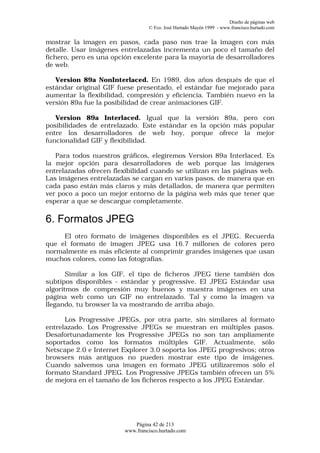 Diseño de páginas web
                                 © Fco. José Hurtado Mayén 1999 - www.francisco.hurtado.com


mostrar la imagen en pasos, cada paso nos trae la imagen con más
detalle. Usar imágenes entrelazadas incrementa un poco el tamaño del
fichero, pero es una opción excelente para la mayoría de desarrolladores
de web.

   Version 89a NonInterlaced. En 1989, dos años después de que el
estándar original GIF fuese presentado, el estándar fue mejorado para
aumentar la flexibilidad, compresión y eficiencia. También nuevo en la
versión 89a fue la posibilidad de crear animaciones GIF.

   Version 89a Interlaced. Igual que la versión 89a, pero con
posibilidades de entrelazado. Este estándar es la opción más popular
entre los desarrolladores de web hoy, porque ofrece la mejor
funcionalidad GIF y flexibilidad.

   Para todos nuestros gráficos, elegiremos Version 89a Interlaced. Es
la mejor opción para desarrolladores de web porque las imágenes
entrelazadas ofrecen flexibilidad cuando se utilizan en las páginas web.
Las imágenes entrelazadas se cargan en varios pasos, de manera que en
cada paso están más claros y más detallados, de manera que permiten
ver poco a poco un mejor entorno de la página web más que tener que
esperar a que se descargue completamente.

6. Formatos JPEG
     El otro formato de imágenes disponibles es el JPEG. Recuerda
que el formato de imagen JPEG usa 16.7 millones de colores pero
normalmente es más eficiente al comprimir grandes imágenes que usan
muchos colores, como las fotografías.

       Similar a los GIF, el tipo de ficheros JPEG tiene también dos
subtipos disponibles - estándar y progressive. El JPEG Estándar usa
algoritmos de compresión muy buenos y muestra imágenes en una
página web como un GIF no entrelazado. Tal y como la imagen va
llegando, tu browser la va mostrando de arriba abajo.

      Los Progressive JPEGs, por otra parte, sin similares al formato
entrelazado. Los Progressive JPEGs se muestran en múltiples pasos.
Desafortunadamente los Progressive JPEGs no son tan ampliamente
soportados como los formatos múltiples GIF. Actualmente, sólo
Netscape 2.0 e Internet Explorer 3.0 soporta los JPEG progresivos; otros
browsers más antiguos no pueden mostrar este tipo de imágenes.
Cuando salvemos una imagen en formato JPEG utilizaremos sólo el
formato Standard JPEG. Los Progressive JPEGs también ofrecen un 5%
de mejora en el tamaño de los ficheros respecto a los JPEG Estándar.




                           Página 42 de 213
                        www.francisco.hurtado.com
 