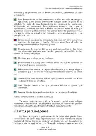Diseño de páginas web
                                     © Fco. José Hurtado Mayén 1999 - www.francisco.hurtado.com


primario y si pintamos con el botón secundario, utilizamos el color
secundario.

     Esta herramienta no he tenido oportunidad de verla en ninguna
     aplicación, y me parece interesante aunque dudo un poco de su
utilidad. Se trata de una herramienta de clonación (si traducimos
literalmente los manuales). Para utilizarla tenemos que coger la
herramienta, hacemos clic con el botón secundario sobre el área que
queramos clonar y posteriormente nos vamos donde la queremos copiar
y la vamos pintando con el botón primario… se ve mucho mejor en un
ejemplo práctico.

    Simplemente nos permite reemplazar un color con otro, incluyendo
    opciones de texturas y demás. Siempre reemplaza el color de
segundo plano con el color de primer plano.

     Disponemos de muchos filtros que podemos aplicar en las zonas
     que deseemos mediante una brocha, permitiendo también incluir
efectos de textura del papel.

       El efecto que produce es un deshacer.

       Simplemente un spray que también tiene las típicas opciones de
       texturas de papel, tamaño etc.

       Rellenamos con efectos de degradados de color y podemos elegir si
       queremos que el relleno se realice por similitud de colores, de brillo,
etc.

       Herramienta para escribir textos, que podemos utilizar con todos
       los tipos de letra de Windows.

       Para dibujar líneas a las que podemos colocar el grosor que
       deseemos.

       Permite dibujar figuras de varios tipos con opciones de relleno.

Filtros, deformaciones y efectos especiales

      Ya estés haciendo tus gráficos "a mano", modificando trabajos
existentes, o escaneando tus fotografías favoritas, el software de gráficos
como Paint Shop Pro puede hacer el trabajo más duro por ti.

9. Filtros para imágenes
      Un buen fotógrafo o profesional de la publicidad puede hacer
correcciones de color muy impresionantes en una habitación oscura
tradicional. Otras formas de mejorar las imágenes, son imposibles de
conseguir sin un ordenador. Los filtros de imágenes basados en una

                               Página 44 de 213
                            www.francisco.hurtado.com
 