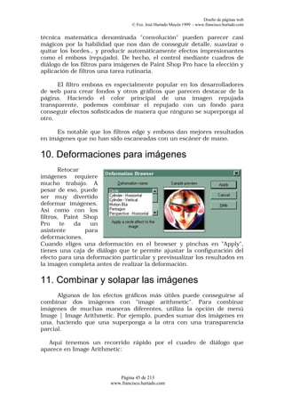 Diseño de páginas web
                                  © Fco. José Hurtado Mayén 1999 - www.francisco.hurtado.com


técnica matemática denominada "convolución" pueden parecer casi
mágicos por la habilidad que nos dan de conseguir detalle, suavizar o
quitar los bordes., y producir automáticamente efectos impresionantes
como el emboss (repujado). De hecho, el control mediante cuadros de
diálogo de los filtros para imágenes de Paint Shop Pro hace la elección y
aplicación de filtros una tarea rutinaria.

      El filtro emboss es especialmente popular en los desarrolladores
de web para crear fondos y otros gráficos que parecen destacar de la
página. Haciendo el color principal de una imagen repujada
transparente, podemos combinar el repujado con un fondo para
conseguir efectos sofisticados de manera que ninguno se superponga al
otro.

     Es notable que los filtros edge y emboss dan mejores resultados
en imágenes que no han sido escaneadas con un escáner de mano.

10. Deformaciones para imágenes
       Retocar
imágenes requiere
mucho trabajo. A
pesar de eso, puede
ser muy divertido
deformar imágenes.
Así como con los
filtros, Paint Shop
Pro     te  da   un
asistente      para
deformaciones.
Cuando eliges una deformación en el browser y pinchas en "Apply",
tienes una caja de diálogo que te permite ajustar la configuración del
efecto para una deformación particular y previsualizar los resultados en
la imagen completa antes de realizar la deformación.

11. Combinar y solapar las imágenes
      Algunos de los efectos gráficos más útiles puede conseguirse al
combinar dos imágenes con "image arithmetic". Para combinar
imágenes de muchas maneras diferentes, utiliza la opción de menú
Image | Image Arithmetic. Por ejemplo, puedes sumar dos imágenes en
una, haciendo que una superponga a la otra con una transparencia
parcial.

   Aquí tenemos un recorrido rápido por el cuadro de diálogo que
aparece en Image Arithmetic:



                            Página 45 de 213
                         www.francisco.hurtado.com
 
