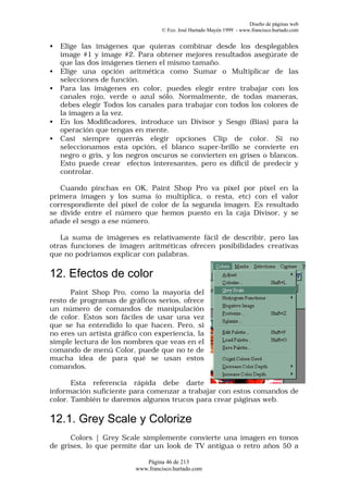 Diseño de páginas web
                                  © Fco. José Hurtado Mayén 1999 - www.francisco.hurtado.com


•   Elige las imágenes que quieras combinar desde los desplegables
    image #1 y image #2. Para obtener mejores resultados asegúrate de
    que las dos imágenes tienen el mismo tamaño.
•   Elige una opción aritmética como Sumar o Multiplicar de las
    selecciones de función.
•   Para las imágenes en color, puedes elegir entre trabajar con los
    canales rojo, verde o azul sólo. Normalmente, de todas maneras,
    debes elegir Todos los canales para trabajar con todos los colores de
    la imagen a la vez.
•   En los Modificadores, introduce un Divisor y Sesgo (Bias) para la
    operación que tengas en mente.
•   Casi siempre querrás elegir opciones Clip de color. Si no
    seleccionamos esta opción, el blanco super-brillo se convierte en
    negro o gris, y los negros oscuros se convierten en grises o blancos.
    Esto puede crear efectos interesantes, pero es difícil de predecir y
    controlar.

   Cuando pinchas en OK, Paint Shop Pro va píxel por píxel en la
primera imagen y los suma (o multiplica, o resta, etc) con el valor
correspondiente del pixel de color de la segunda imagen. Es resultado
se divide entre el número que hemos puesto en la caja Divisor, y se
añade el sesgo a ese número.

   La suma de imágenes es relativamente fácil de describir, pero las
otras funciones de imagen aritméticas ofrecen posibilidades creativas
que no podríamos explicar con palabras.

12. Efectos de color
      Paint Shop Pro, como la mayoría del
resto de programas de gráficos serios, ofrece
un número de comandos de manipulación
de color. Estos son fáciles de usar una vez
que se ha entendido lo que hacen. Pero, si
no eres un artista gráfico con experiencia, la
simple lectura de los nombres que veas en el
comando de menú Color, puede que no te de
mucha idea de para qué se usan estos
comandos.

       Esta referencia rápida debe darte
información suficiente para comenzar a trabajar con estos comandos de
color. También te daremos algunos trucos para crear páginas web.

12.1. Grey Scale y Colorize
      Colors | Grey Scale simplemente convierte una imagen en tonos
de grises, lo que permite dar un look de TV antigua o retro años 50 a

                            Página 46 de 213
                         www.francisco.hurtado.com
 