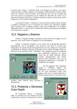 Diseño de páginas web
                                  © Fco. José Hurtado Mayén 1999 - www.francisco.hurtado.com


nuestra web. Colors | Colorize tinta una imagen en grises o en color,
manteniendo el brillo relativo en la imagen. Especificamos el Hue (tinte)
como un número entre 0 (rojo) y 255 (violeta), que van en el orden del
arco iris como se muestran en la tableta de elección de color en la
derecha del Paint Shop Pro. También podemos elegir la saturación entre
0 (grises) y 255 (colores brillantes).

       La función Colors | Colorize es muy útil para pintar fotos, fondos
y gráficos existentes con el esquema de colores que hayamos elegido
para nuestra web. También puedes crear una fotografía a la antigua
eligiendo Colors | Gray Scale y utilizando Colorize para pintar la imagen
con marrones o azules.

12.2. Negative y Solarize
     Colors | Negative Image reemplaza cada color de la imagen con su
opuesto, tal y como haría el negativo en una fotografía.

       Colors | Solarize también es un efecto de la fotografía química
(tradicional). En la fotografía, este proceso nos lleva a tomar una
fotografía y la exponemos intencionalmente a la luz solar por un período
controlado de tiempo. Algunos fotógrafos de la mitad del siglo veinte se
hicieron muy populares por "solarizar" sus imágenes para el resultado
                                    que podíamos apreciar en obras
                                    como las de Andy Warhol. Ahora
                                    puedes experimentar este efecto
                                    mucho más fácilmente que con la
                                    fotografía tradicional, y controlar el
                                    umbral de la imagen.

                                              En las páginas web, Negative
                                       Image    y    Solarize deben    ser
                                       utilizados con mucha prudencia a
                                       no ser que queramos crear una
                                       página web con un look diferente e
                                       incluso puede que en ocasiones nos


queden unos colores muy oscuros o
dramáticos.

12.3. Posterize y Decrease
Color Depth
     El comando Colors | Posterize
debe su nombre de una antigua técnica
usada para reducir el número de colores

                            Página 47 de 213
                         www.francisco.hurtado.com
 
