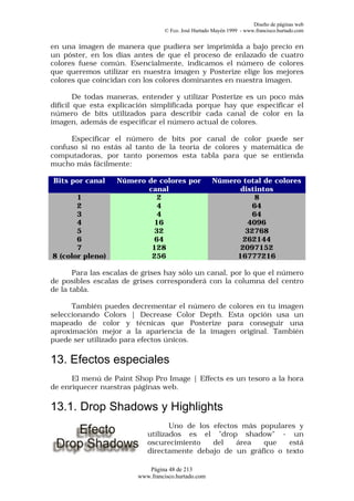 Diseño de páginas web
                                  © Fco. José Hurtado Mayén 1999 - www.francisco.hurtado.com


en una imagen de manera que pudiera ser imprimida a bajo precio en
un póster, en los días antes de que el proceso de enlazado de cuatro
colores fuese común. Esencialmente, indicamos el número de colores
que queremos utilizar en nuestra imagen y Posterize elige los mejores
colores que coincidan con los colores dominantes en nuestra imagen.

        De todas maneras, entender y utilizar Posterize es un poco más
difícil que esta explicación simplificada porque hay que especificar el
número de bits utilizados para describir cada canal de color en la
imagen, además de especificar el número actual de colores.

     Especificar el número de bits por canal de color puede ser
confuso si no estás al tanto de la teoría de colores y matemática de
computadoras, por tanto ponemos esta tabla para que se entienda
mucho más fácilmente:

Bits por canal     Número de colores por             Número total de colores
                          canal                            distintos
       1                    2                                  8
       2                    4                                 64
       3                    4                                 64
       4                   16                                4096
       5                   32                                32768
       6                   64                               262144
       7                   128                             2097152
8 (color pleno)            256                            16777216

       Para las escalas de grises hay sólo un canal, por lo que el número
de posibles escalas de grises corresponderá con la columna del centro
de la tabla.

      También puedes decrementar el número de colores en tu imagen
seleccionando Colors | Decrease Color Depth. Esta opción usa un
mapeado de color y técnicas que Posterize para conseguir una
aproximación mejor a la apariencia de la imagen original. También
puede ser utilizado para efectos únicos.

13. Efectos especiales
      El menú de Paint Shop Pro Image | Effects es un tesoro a la hora
de enriquecer nuestras páginas web.

13.1. Drop Shadows y Highlights
                                   Uno de los efectos más populares y
                            utilizados es el "drop shadow" - un
                            oscurecimiento    del    área  que   está
                            directamente debajo de un gráfico o texto

                            Página 48 de 213
                         www.francisco.hurtado.com
 