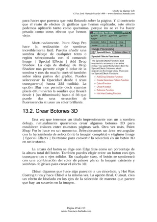 Diseño de páginas web
                                  © Fco. José Hurtado Mayén 1999 - www.francisco.hurtado.com


para hacer que parezca que está flotando sobre la página. Y al contrario
que el resto de efectos de gráficos que hemos explicado, este efecto
podemos aplicarlo tanto como queramos, porque no se va ha hacer
pesado como otros efectos que hemos
visto.

      Afortunadamente, Paint Shop Pro
hace    la    realización   de   sombras
increíblemente fácil. Puedes añadir una
sombra debajo de cualquier texto o
región seleccionada con el comando
Image | Special Effects | Add Drop
Shadow. La caja de diálogo de Drop
Shadow nos permite elegir el color de la
sombra y nos da mucho control también
sobre otras partes del gráfico. Puedes
seleccionar la Opacidad desde 1 (casi
transparente) hasta 255 (sólida). La
opción Blur nos permite decir cuantos
pixels difuminarán la sombra que llevará
desde 1 (no difuminado) hasta el 36 que
puede      dar     una    sensación     de
fluorescencia si usas un color brillante.

13.2. Crear Botones 3D
      Una vez que tenemos un título impresionante con un a sombra
debajo, naturalmente querremos crear algunos botones 3D para
establecer enlaces entre nuestras páginas web. Otra vez más, Paint
Shop Pro lo hace en un momento. Seleccionamos un área rectangular
con la herramienta de selección (o la imagen completa) y elegimos Image
| Special Effects | Buttonize para convertir la selección en un botón 3D
en un instante.

       La altura del botón se elige con Edge Size como un porcentaje de
la altura total del botón. También puedes elegir entre un botón con ejes
transparentes o ejes sólidos. En cualquier caso, el botón se sombreará
con una combinación del color de primer plano, la imagen existente y
sombras de grises para crear el efecto 3D.

      Chisel digamos que hace algo parecido a un cincelado, y Hot Wax
Coating tinta y hace Chisel a la misma vez. La opción final, Cutout, crea
un efecto de biselado en los ejes de la selección de manera que parece
que hay un socavón en la imagen.




                            Página 49 de 213
                         www.francisco.hurtado.com
 