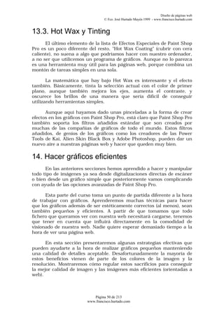 Diseño de páginas web
                                  © Fco. José Hurtado Mayén 1999 - www.francisco.hurtado.com


13.3. Hot Wax y Tinting
      El último elemento de la lista de Efectos Especiales de Paint Shop
Pro es un poco diferente del resto, "Hot Wax Coating" (cubrir con cera
caliente), no suena a algo que podríamos hacer con nuestro ordenador,
a no ser que utilicemos un programa de gráficos. Aunque no lo parezca
es una herramienta muy útil para las páginas web, porque combina un
montón de tareas simples en una sola.

       La matemática que hay bajo Hot Wax es interesante y el efecto
también. Básicamente, tinta la selección actual con el color de primer
plano, aunque también mejora los ejes, aumenta el contraste, y
oscurece los brillos de una manera que sería difícil de conseguir
utilizando herramientas simples.

      Aunque aquí hayamos dado unas pinceladas a la forma de crear
efectos en los gráficos con Paint Shop Pro, está claro que Paint Shop Pro
también soporta los filtros añadidos estándar que son creados por
muchas de las compañías de gráficos de todo el mundo. Estos filtros
añadidos, de genios de los gráficos como los creadores de las Power
Tools de Kai, Alien Skin Black Box y Adobe Photoshop, pueden dar un
nuevo aire a nuestras páginas web y hacer que queden muy bien.

14. Hacer gráficos eficientes
      En las anteriores secciones hemos aprendido a hacer y manipular
todo tipo de imágenes ya sea desde digitalizaciones directas de escáner
o bien desde un gráfico simple que posteriormente vamos complicando
con ayuda de las opciones avanzadas de Paint Shop Pro.

      Esta parte del curso toma un punto de partida diferente a la hora
de trabajar con gráficos. Aprenderemos muchas técnicas para hacer
que los gráficos además de ser estéticamente correctos (al menos), sean
también pequeños y eficientes. A partir de que tomamos que todo
fichero que queramos ver con nuestra web necesitará cargarse, tenemos
que tener en cuenta que influirá directamente en la comodidad de
visionado de nuestra web. Nadie quiere esperar demasiado tiempo a la
hora de ver una página web.

      En esta sección presentaremos algunas estrategias efectivas que
pueden ayudarte a la hora de realizar gráficos pequeños manteniendo
una calidad de detalles aceptable. Desafortunadamente la mayoría de
estos beneficios vienen de parte de los colores de la imagen y la
resolución. Mostraremos cómo regular estos sacrificios para conseguir
la mejor calidad de imagen y las imágenes más eficientes (orientadas a
web).



                            Página 50 de 213
                         www.francisco.hurtado.com
 