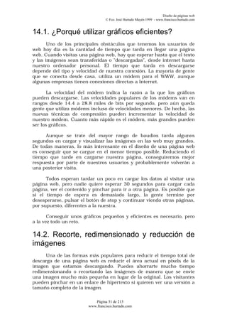 Diseño de páginas web
                                 © Fco. José Hurtado Mayén 1999 - www.francisco.hurtado.com


14.1. ¿Porqué utilizar gráficos eficientes?
       Uno de los principales obstáculos que tenemos los usuarios de
web hoy día es la cantidad de tiempo que tarda en llegar una página
web. Cuando visitas una página web, hay que esperar hasta que el texto
y las imágenes sean transferidas o "descargadas", desde internet hasta
nuestro ordenador personal. El tiempo que tarda en descargarse
depende del tipo y velocidad de nuestra conexión. La mayoría de gente
que se conecta desde casa, utiliza un módem para el WWW, aunque
algunas empresas tienen conexiones directas a Internet.

       La velocidad del módem indica la razón a la que los gráficos
pueden descargarse. Las velocidades populares de los módems van en
rangos desde 14.4 a 28.8 miles de bits por segundo, pero aún queda
gente que utiliza módems incluso de velocidades menores. De hecho, las
nuevas técnicas de compresión pueden incrementar la velocidad de
nuestro módem. Cuanto más rápido es el módem, más grandes pueden
ser los gráficos.

      Aunque se trate del mayor rango de baudios tarda algunos
segundos en cargar y visualizar las imágenes en las web muy grandes.
De todas maneras, lo más interesante en el diseño de una página web
es conseguir que se cargue en el menor tiempo posible. Reduciendo el
tiempo que tarde en cargarse nuestra página, conseguiremos mejor
respuesta por parte de nuestros usuarios y probablemente volverán a
una posterior visita.

      Todos esperan tardar un poco en cargar los datos al visitar una
página web, pero nadie quiere esperar 30 segundos para cargar cada
página, ver el contenido y pinchar para ir a otra página. Es posible que
si el tiempo de espera es demasiado largo, la gente termine por
desesperarse, pulsar el botón de stop y continuar viendo otras páginas,
por supuesto, diferentes a la nuestra.

       Conseguir unos gráficos pequeños y eficientes es necesario, pero
a la vez todo un reto.

14.2. Recorte, redimensionado y reducción de
imágenes
     Una de las formas más populares para reducir el tiempo total de
descarga de una página web es reducir el área actual en pixels de la
imagen que estamos descargando. Puedes ahorrarte mucho tiempo
redimensionando o recortando las imágenes de manera que se envíe
una imagen mucho más pequeña en lugar de la original. Los visitantes
pueden pinchar en un enlace de hipertexto si quieren ver una versión a
tamaño completo de la imagen.

                           Página 51 de 213
                        www.francisco.hurtado.com
 