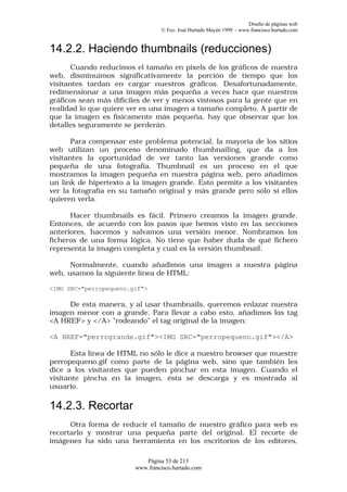 Diseño de páginas web
                                 © Fco. José Hurtado Mayén 1999 - www.francisco.hurtado.com


14.2.2. Haciendo thumbnails (reducciones)
       Cuando reducimos el tamaño en pixels de los gráficos de nuestra
web, disminuimos significativamente la porción de tiempo que los
visitantes tardan en cargar nuestros gráficos. Desafortunadamente,
redimensionar a una imagen más pequeña a veces hace que nuestros
gráficos sean más difíciles de ver y menos vistosos para la gente que en
realidad lo que quiere ver es una imagen a tamaño completo. A partir de
que la imagen es físicamente más pequeña, hay que observar que los
detalles seguramente se perderán.

       Para compensar este problema potencial, la mayoría de los sitios
web utilizan un proceso denominado thumbnailing, que da a los
visitantes la oportunidad de ver tanto las versiones grande como
pequeña de una fotografía. Thumbnail es un proceso en el que
mostramos la imagen pequeña en nuestra página web, pero añadimos
un link de hipertexto a la imagen grande. Esto permite a los visitantes
ver la fotografía en su tamaño original y más grande pero sólo si ellos
quieren verla.

      Hacer thumbnails es fácil. Primero creamos la imagen grande.
Entonces, de acuerdo con los pasos que hemos visto en las secciones
anteriores, hacemos y salvamos una versión menor. Nombramos los
ficheros de una forma lógica. No tiene que haber duda de qué fichero
representa la imagen completa y cual es la versión thumbnail.

      Normalmente, cuando añadimos una imagen a nuestra página
web, usamos la siguiente línea de HTML:

<IMG SRC="perropequeno.gif">

     De esta manera, y al usar thumbnails, queremos enlazar nuestra
imagen menor con a grande. Para llevar a cabo esto, añadimos los tag
<A HREF> y </A> "rodeando" el tag original de la imagen:

<A HREF="perrogrande.gif"><IMG SRC="perropequeno.gif"></A>

       Esta línea de HTML no sólo le dice a nuestro browser que muestre
perropequeno.gif como parte de la página web, sino que también les
dice a los visitantes que pueden pinchar en esta imagen. Cuando el
visitante pincha en la imagen, ésta se descarga y es mostrada al
usuario.

14.2.3. Recortar
      Otra forma de reducir el tamaño de nuestro gráfico para web es
recortarlo y mostrar una pequeña parte del original. El recorte de
imágenes ha sido una herramienta en los escritorios de los editores,

                           Página 53 de 213
                        www.francisco.hurtado.com
 