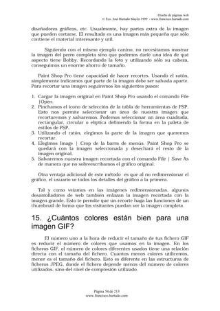 Diseño de páginas web
                                 © Fco. José Hurtado Mayén 1999 - www.francisco.hurtado.com


diseñadores gráficos, etc. Usualmente, hay partes extra de la imagen
que pueden cortarse. El resultado es una imagen más pequeña que sólo
contiene el material interesante y útil.

      Siguiendo con el mismo ejemplo canino, no necesitamos mostrar
la imagen del perro completa sino que podemos darle una idea de qué
aspecto tiene Bobby. Recordando la foto y utilizando sólo su cabeza,
conseguimos un enorme ahorro de tamaño.

   Paint Shop Pro tiene capacidad de hacer recortes. Usando el ratón,
simplemente indicamos qué parte de la imagen debe ser salvada aparte.
Para recortar una imagen seguiremos los siguientes pasos:

1. Cargar la imagen original en Paint Shop Pro usando el comando File
   |Open.
2. Pinchamos el icono de selección de la tabla de herramientas de PSP.
   Esto nos permite seleccionar un área de nuestra imagen que
   recortaremos y salvaremos. Podemos seleccionar un área cuadrada,
   rectangular, circular o elíptica definiendo la forma en la paleta de
   estilos de PSP.
3. Utilizando el ratón, elegimos la parte de la imagen que queremos
   recortar.
4. Elegimos Image | Crop de la barra de menús. Paint Shop Pro se
   quedará con la imagen seleccionada y desechará el resto de la
   imagen original.
5. Salvaremos nuestra imagen recortada con el comando File | Save As
   de manera que no sobreescribamos el gráfico original.

   Otra ventaja adicional de este método es que al no redimensionar el
gráfico, el usuario ve todos los detalles del gráfico a la primera.

   Tal y como veíamos en las imágenes redimensionadas, algunos
desarrolladores de web también enlazan la imagen recortada con la
imagen grande. Esto te permite que un recorte haga las funciones de un
thumbnail de forma que los visitantes puedan ver la imagen completa.

15. ¿Cuántos colores están bien para una
imagen GIF?
       El número uno a la hora de reducir el tamaño de tus fichero GIF
es reducir el número de colores que usamos en la imagen. En los
ficheros GIF, el número de colores diferentes usados tiene una relación
directa con el tamaño del fichero. Cuantos menos colores utilicemos,
menor es el tamaño del fichero. Esto es diferente en las estructuras de
ficheros JPEG, donde el fichero depende menos del número de colores
utilizados, sino del nivel de compresión utilizado.



                           Página 54 de 213
                        www.francisco.hurtado.com
 
