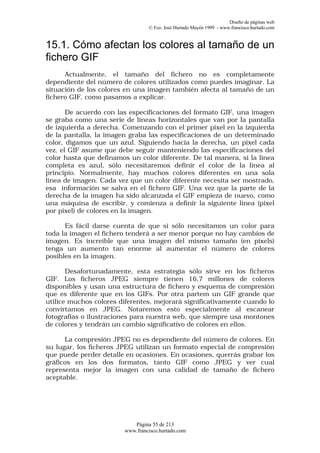 Diseño de páginas web
                                 © Fco. José Hurtado Mayén 1999 - www.francisco.hurtado.com


15.1. Cómo afectan los colores al tamaño de un
fichero GIF
      Actualmente, el tamaño del fichero no es completamente
dependiente del número de colores utilizados como puedes imaginar. La
situación de los colores en una imagen también afecta al tamaño de un
fichero GIF, como pasamos a explicar.

       De acuerdo con las especificaciones del formato GIF, una imagen
se graba como una serie de líneas horizontales que van por la pantalla
de izquierda a derecha. Comenzando con el primer pixel en la izquierda
de la pantalla, la imagen graba las especificaciones de un determinado
color, digamos que un azul. Siguiendo hacia la derecha, un pixel cada
vez, el GIF asume que debe seguir manteniendo las especificaciones del
color hasta que definamos un color diferente. De tal manera, si la línea
completa es azul, sólo necesitaremos definir el color de la línea al
principio. Normalmente, hay muchos colores diferentes en una sola
línea de imagen. Cada vez que un color diferente necesita ser mostrado,
esa información se salva en el fichero GIF. Una vez que la parte de la
derecha de la imagen ha sido alcanzada el GIF empieza de nuevo, como
una máquina de escribir, y comienza a definir la siguiente línea (pixel
por pixel) de colores en la imagen.

      Es fácil darse cuenta de que si sólo necesitamos un color para
toda la imagen el fichero tenderá a ser menor porque no hay cambios de
imagen. Es increíble que una imagen del mismo tamaño (en píxels)
tenga un aumento tan enorme al aumentar el número de colores
posibles en la imagen.

       Desafortunadamente, esta estrategia sólo sirve en los ficheros
GIF. Los ficheros JPEG siempre tienen 16,7 millones de colores
disponibles y usan una estructura de fichero y esquema de compresión
que es diferente que en los GIFs. Por otra partem un GIF grande que
utilice muchos colores diferentes, mejorará significativamente cuando lo
convirtamos en JPEG. Notaremos esto especialmente al escanear
fotografías o ilustraciones para nuestra web, que siempre usa montones
de colores y tendrán un cambio significativo de colores en ellos.

      La compresión JPEG no es dependiente del número de colores. En
su lugar, los ficheros JPEG utilizan un formato especial de compresión
que puede perder detalle en ocasiones. En ocasiones, querrás grabar los
gráficos en los dos formatos, tanto GIF como JPEG y ver cual
representa mejor la imagen con una calidad de tamaño de fichero
aceptable.




                           Página 55 de 213
                        www.francisco.hurtado.com
 