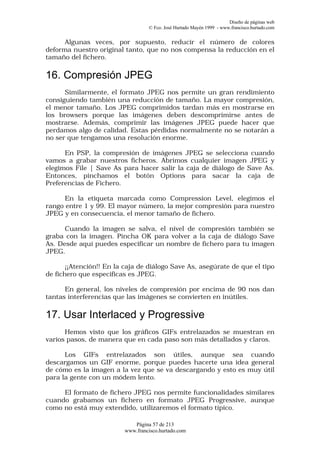 Diseño de páginas web
                                  © Fco. José Hurtado Mayén 1999 - www.francisco.hurtado.com


      Algunas veces, por supuesto, reducir el número de colores
deforma nuestro original tanto, que no nos compensa la reducción en el
tamaño del fichero.

16. Compresión JPEG
      Similarmente, el formato JPEG nos permite un gran rendimiento
consiguiendo también una reducción de tamaño. La mayor compresión,
el menor tamaño. Los JPEG comprimidos tardan más en mostrarse en
los browsers porque las imágenes deben descomprimirse antes de
mostrarse. Además, comprimir las imágenes JPEG puede hacer que
perdamos algo de calidad. Estas pérdidas normalmente no se notarán a
no ser que tengamos una resolución enorme.

      En PSP, la compresión de imágenes JPEG se selecciona cuando
vamos a grabar nuestros ficheros. Abrimos cualquier imagen JPEG y
elegimos File | Save As para hacer salir la caja de diálogo de Save As.
Entonces, pinchamos el botón Options para sacar la caja de
Preferencias de Fichero.

      En la etiqueta marcada como Compression Level, elegimos el
rango entre 1 y 99. El mayor número, la mejor compresión para nuestro
JPEG y en consecuencia, el menor tamaño de fichero.

      Cuando la imagen se salva, el nivel de compresión también se
graba con la imagen. Pincha OK para volver a la caja de diálogo Save
As. Desde aquí puedes especificar un nombre de fichero para tu imagen
JPEG.

       ¡¡Atención!! En la caja de diálogo Save As, asegúrate de que el tipo
de fichero que especificas es JPEG.

      En general, los niveles de compresión por encima de 90 nos dan
tantas interferencias que las imágenes se convierten en inútiles.

17. Usar Interlaced y Progressive
      Hemos visto que los gráficos GIFs entrelazados se muestran en
varios pasos, de manera que en cada paso son más detallados y claros.

      Los GIFs entrelazados son útiles, aunque sea cuando
descargamos un GIF enorme, porque puedes hacerte una idea general
de cómo es la imagen a la vez que se va descargando y esto es muy útil
para la gente con un módem lento.

     El formato de fichero JPEG nos permite funcionalidades similares
cuando grabamos un fichero en formato JPEG Progressive, aunque
como no está muy extendido, utilizaremos el formato típico.

                            Página 57 de 213
                         www.francisco.hurtado.com
 