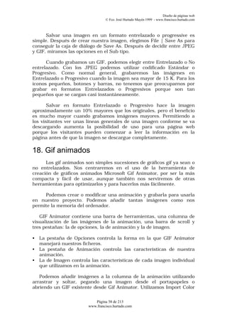 Diseño de páginas web
                                  © Fco. José Hurtado Mayén 1999 - www.francisco.hurtado.com



      Salvar una imagen en un formato entrelazado o progressive es
simple. Después de crear nuestra imagen, elegimos File | Save As para
conseguir la caja de diálogo de Save As. Después de decidir entre JPEG
y GIF, miramos las opciones en el Sub tipo.

      Cuando grabamos un GIF, podemos elegir entre Entrelazado o No
entrelazado. Con los JPEG podemos utilizar codificado Estándar o
Progresivo. Como normal general, grabaremos las imágenes en
Entrelazado o Progresivo cuando la imagen sea mayor de 15 K. Para los
iconos pequeños, botones y barras, no tenemos que preocuparnos por
grabar en formatos Entrelazados o Progresivos porque son tan
pequeños que se cargan casi instantáneamente.

       Salvar en formato Entrelazado o Progresivo hace la imagen
aproximadamente un 10% mayores que los originales, pero el beneficio
es mucho mayor cuando grabamos imágenes mayores. Permitiendo a
los visitantes ver unas líneas generales de una imagen conforme se va
descargando aumenta la posibilidad de uso para una página web
porque los visitantes pueden comenzar a leer la información en la
página antes de que la imagen se descargue completamente.

18. Gif animados
      Los gif animados son simples sucesiones de gráficos gif ya sean o
no entrelazados. Nos centraremos en el uso de la herramienta de
creación de gráficos animados Microsoft Gif Animator, por ser la más
compacta y fácil de usar, aunque también nos serviremos de otras
herramientas para optimizarlos y para hacerlos más fácilmente.

     Podemos crear o modificar una animación y grabarla para usarla
en nuestro proyecto. Podemos añadir tantas imágenes como nos
permite la memoria del ordenador.

   GIF Animator contiene una barra de herramientas, una columna de
visualización de las imágenes de la animación, una barra de scroll y
tres pestañas: la de opciones, la de animación y la de imagen.

•   La pestaña de Opciones controla la forma en la que GIF Animator
    manejará nuestros ficheros.
•   La pestaña de Animación controla las características de nuestra
    animación.
•   La de Imagen controla las características de cada imagen individual
    que utilizamos en la animación.

   Podemos añadir imágenes a la columna de la animación utilizando
arrastrar y soltar, pegando una imagen desde el portapapeles o
abriendo un GIF existente desde Gif Animator. Utilizamos Import Color


                            Página 58 de 213
                         www.francisco.hurtado.com
 