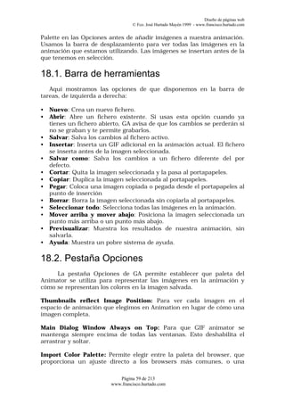 Diseño de páginas web
                                  © Fco. José Hurtado Mayén 1999 - www.francisco.hurtado.com


Palette en las Opciones antes de añadir imágenes a nuestra animación.
Usamos la barra de desplazamiento para ver todas las imágenes en la
animación que estamos utilizando. Las imágenes se insertan antes de la
que tenemos en selección.

18.1. Barra de herramientas
   Aquí mostramos las opciones de que disponemos en la barra de
tareas, de izquierda a derecha:

•   Nuevo: Crea un nuevo fichero.
•   Abrir: Abre un fichero existente. Si usas esta opción cuando ya
    tienes un fichero abierto, GA avisa de que los cambios se perderán si
    no se graban y te permite grabarlos.
•   Salvar: Salva los cambios al fichero activo.
•   Insertar: Inserta un GIF adicional en la animación actual. El fichero
    se inserta antes de la imagen seleccionada.
•   Salvar como: Salva los cambios a un fichero diferente del por
    defecto.
•   Cortar: Quita la imagen seleccionada y la pasa al portapapeles.
•   Copiar: Duplica la imagen seleccionada al portapapeles.
•   Pegar: Coloca una imagen copiada o pegada desde el portapapeles al
    punto de inserción
•   Borrar: Borra la imagen seleccionada sin copiarla al portapapeles.
•   Seleccionar todo: Selecciona todas las imágenes en la animación.
•   Mover arriba y mover abajo: Posiciona la imagen seleccionada un
    punto más arriba o un punto más abajo.
•   Previsualizar: Muestra los resultados de nuestra animación, sin
    salvarla.
•   Ayuda: Muestra un pobre sistema de ayuda.

18.2. Pestaña Opciones
     La pestaña Opciones de GA permite establecer que paleta del
Animator se utiliza para representar las imágenes en la animación y
cómo se representan los colores en la imagen salvada.

Thumbnails reflect Image Position: Para ver cada imagen en el
espacio de animación que elegimos en Animation en lugar de cómo una
imagen completa.

Main Dialog Window Always on Top: Para que GIF animator se
mantenga siempre encima de todas las ventanas. Esto deshabilita el
arrastrar y soltar.

Import Color Palette: Permite elegir entre la paleta del browser, que
proporciona un ajuste directo a los browsers más comunes, o una

                            Página 59 de 213
                         www.francisco.hurtado.com
 
