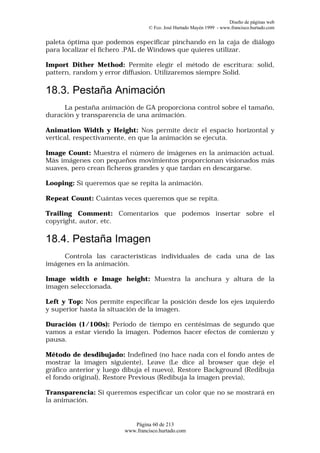 Diseño de páginas web
                                 © Fco. José Hurtado Mayén 1999 - www.francisco.hurtado.com


paleta óptima que podemos especificar pinchando en la caja de diálogo
para localizar el fichero .PAL de Windows que quieres utilizar.

Import Dither Method: Permite elegir el método de escritura: solid,
pattern, random y error diffusion. Utilizaremos siempre Solid.

18.3. Pestaña Animación
     La pestaña animación de GA proporciona control sobre el tamaño,
duración y transparencia de una animación.

Animation Width y Height: Nos permite decir el espacio horizontal y
vertical, respectivamente, en que la animación se ejecuta.

Image Count: Muestra el número de imágenes en la animación actual.
Más imágenes con pequeños movimientos proporcionan visionados más
suaves, pero crean ficheros grandes y que tardan en descargarse.

Looping: Si queremos que se repita la animación.

Repeat Count: Cuántas veces queremos que se repita.

Trailing Comment: Comentarios que podemos insertar sobre el
copyright, autor, etc.

18.4. Pestaña Imagen
     Controla las características individuales de cada una de las
imágenes en la animación.

Image width e Image height: Muestra la anchura y altura de la
imagen seleccionada.

Left y Top: Nos permite especificar la posición desde los ejes izquierdo
y superior hasta la situación de la imagen.

Duración (1/100s): Periodo de tiempo en centésimas de segundo que
vamos a estar viendo la imagen. Podemos hacer efectos de comienzo y
pausa.

Método de desdibujado: Indefined (no hace nada con el fondo antes de
mostrar la imagen siguiente), Leave (Le dice al browser que deje el
gráfico anterior y luego dibuja el nuevo), Restore Background (Redibuja
el fondo original), Restore Previous (Redibuja la imagen previa),

Transparencia: Si queremos especificar un color que no se mostrará en
la animación.


                           Página 60 de 213
                        www.francisco.hurtado.com
 