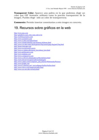 Diseño de páginas web
                                               © Fco. José Hurtado Mayén 1999 - www.francisco.hurtado.com


Transparent Color: Aparece una paleta en la que podemos elegir un
color que GIF Animator utilizará como la porción transparente de la
imagen. Puedes elegir sólo un color de transparencia.

Comments: Permite insertar comentarios a esta imagen en concreto.

19. Recursos sobre gráficos en la web
http://www.jasc.com
http://galadriel.ecaetc.ohio-state.edu/tc/mt
http://web3d.asymetrix.com
http://www.asymetrix.com
http://www.ct.ebt.com/figleaf.html
http://www.mindworkshop.com/alchemy/alchemy.html
http://www.cis.ohio-state.edu/hypertext/faq/usenet/jpeg-faq/part2/faq.html
http://home.netscape.com
http://www.eu.microsoft.com/ie
http://www.cc.ukans.edu/anout_lynx/about_lynx.html
http://www.politicsnow.com
http://www.airplane.com
http://www.compuserve.com
http://www.cs.brown.edu/people/oa/Bin/skeleton.html
http://watt.emf.net/wm/paint/auth/michelangelo
http://www.yahoo.com/Computers_and_Internet/Multimedia/Pictures
http://www.kodak.com
http://www2.cybernex.net/~jen/webpages/bullets/bullets.html
http://www.inin.co.uk/images/gl/index.html
http://www.scs.unr.edu/veronica.html




                                       Página 61 de 213
                                    www.francisco.hurtado.com
 
