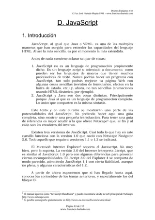 Diseño de páginas web
                                             © Fco. José Hurtado Mayén 1999 - www.francisco.hurtado.com



                                D. JavaScript
1. Introducción
     JavaScript, al igual que Java o VRML, es una de las múltiples
maneras que han surgido para extender las capacidades del lenguaje
HTML. Al ser la más sencilla, es por el momento la más extendida.

        Antes de nada conviene aclarar un par de cosas:

        1. JavaScript no es un lenguaje de programación propiamente
           dicho. Es un lenguaje script u orientado a documento, como
           pueden ser los lenguajes de macros que tienen muchos
           procesadores de texto. Nunca podrás hacer un programa con
           JavaScript, tan sólo podrás mejorar tu página Web con
           algunas cosas sencillas (revisión de formularios, efectos en la
           barra de estado, etc.) y, ahora, no tan sencillas (animaciones
           usando HTML dinámico, por ejemplo).
        2. JavaScript y Java son dos cosas distintas. Principalmente
           porque Java sí que es un lenguaje de programación completo.
           Lo único que comparten es la misma sintaxis.

      Este texto y en este cursillo se mostrarán una parte de las
potencialidades del JavaScript. No pretendo hacer aquí una guía
completa, sino mostrar una pequeña introducción. Para tener una guía
de referencia es mejor acudir a la que ofrece Netscape4 que, al fin y al
cabo son los creadores del invento.

       Existen tres versiones de JavaScript. Casi todo lo que hay en este
cursillo funciona con la versión 1.0 que nació con Netscape Navigator
2.0. Todo aquello que requiera versiones 1.1 o 1.2 se indicará.

      El Microsoft Internet Explorer5 soporta el Javascript. No muy
bien, pero lo soporta. La versión 3.0 del browser interpreta Jscript, que
es similar al JavaScript 1.0 pero con algunas diferencias para provocar
ciertas incompatibilidades. El Jscript 3.0 del Explorer 4 se comporta de
modo parecido, admitiendo JavaScript 1.1 con cierta fiabilidad, aunque
no plena, y algunas características del 1.2.

     A partir de ahora suponemos que si has llegado hasta aquí,
conoces los contenidos de los temas anteriores, y especialmente los del
bloque B.



4
  El manual aparece como "Javascript Handbook" y puede encontrarse desde la web principal de Netscape
http://www.netscape.com
5
  Es posible conseguirlo gratuitamente en http://www.eu.microsoft.com/ie/download

                                     Página 63 de 213
                                  www.francisco.hurtado.com
 