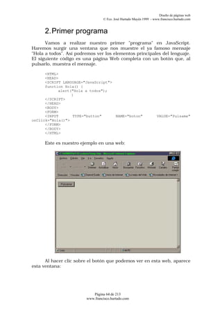Diseño de páginas web
                                 © Fco. José Hurtado Mayén 1999 - www.francisco.hurtado.com


      2. Primer programa
      Vamos a realizar nuestro primer "programa" en JavaScript.
Haremos surgir una ventana que nos muestre el ya famoso mensaje
"Hola a todos". Así podremos ver los elementos principales del lenguaje.
El siguiente código es una página Web completa con un botón que, al
pulsarlo, muestra el mensaje.

      <HTML>
      <HEAD>
      <SCRIPT LANGUAGE="JavaScript">
      function Hola() {
            alert("Hola a todos");
                  }
      </SCRIPT>
      </HEAD>
      <BODY>
      <FORM>
      <INPUT       TYPE="button"     NAME="boton"                   VALUE="Pulsame"
onClick="Hola()">
      </FORM>
      </BODY>
      </HTML>

      Este es nuestro ejemplo en una web:




      Al hacer clic sobre el botón que podemos ver en esta web, aparece
esta ventana:




                           Página 64 de 213
                        www.francisco.hurtado.com
 