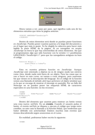 Diseño de páginas web
                                  © Fco. José Hurtado Mayén 1999 - www.francisco.hurtado.com




     Ahora vamos a ver, paso por paso, qué significa cada uno de los
elementos extraños que tiene la página anterior:

      <SCRIPT LANGUAGE="JavaScript">
      </SCRIPT>

       Dentro de estos elementos será donde se puedan poner funciones
en JavaScript. Puedes poner cuantos quieras a lo largo del documento y
en el lugar que más te guste. Yo he elegido la cabecera para hacer más
legible la parte HTML de la página. Si un navegador no acepta
JavaScript no leerá lo que hay entremedias de estos elementos. Así que
si programamos algo que sólo funcione con la versión 1.1 pondríamos
LANGUAGE="JavaScript1.1" para que los navegadores antiguos no lean
el código.

      function Hola() {
            alert("Hola a todos");
                  }

       Esta es nuestra primera función en JavaScript. Aunque
JavaScript esté orientado a objetos no es de ningún modo tan estricto
como Java, donde nada está fuera de un objeto. Para las cosas que se
van a hacer en este curso, no vamos a crear ninguno, pero usaremos
los que vienen en la descripción del lenguaje. En el código de la función
vemos una llamada al método alert (que pertenece al objeto window) que
es la que se encarga de mostrar el mensaje en pantalla. Por un fallo del
Netscape no se pueden poner las etiquetas HTML de caracteres
especiales en una función: no los reconoce.

      <FORM>
      <INPUT      TYPE="button"           NAME="boton"               VALUE="Pulsame"
onClick="Hola()">
      </FORM>

      Dentro del elemento que usamos para mostrar un botón vemos
una cosa nueva: onClick. Es un evento. Cuando el usuario pulsa el
botón, el evento onClick se dispara y ejecuta el código que tenga entre
comillas, en este caso la llamada a la función Hola(), que tendremos que
haber definido con anterioridad. Existen muchos más eventos que
iremos descubriendo según avancemos en el curso.

      En realidad, podríamos haber escrito lo siguiente:

      <FORM>

                            Página 65 de 213
                         www.francisco.hurtado.com
 