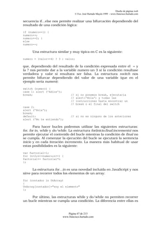 Diseño de páginas web
                                      © Fco. José Hurtado Mayén 1999 - www.francisco.hurtado.com


secuencia if…else nos permite realizar una bifurcación dependiendo del
resultado de una condición lógica:

if (numero==1) {
numero++;
numero+=2; }
else
numero--;

      Una estructura similar y muy típica en C es la siguiente:

numero = (valor>=4) ? 3 : valor;

que, dependiendo del resultado de la condición expresada entre el = y
la ? nos permite dar a la variable numero un 3 si la condición resultase
verdadera y valor si resultara ser falsa. La estructura switch nos
permite bifurcar dependiendo del valor de una variable (que en el
ejemplo sería numero):

switch (numero) {
case 1: alert ('Adios');
break;                           //   si no ponemos break, ejecutaría
                                 //   alert('Hola') y todas las
                                 //   instrucciones hasta encontrar un
                                 //   break o el final del switch
case 2:
alert ('Hola');
break;
default:                         // si no es ninguno de los anteriores
alert ('No te entiendo');

       Para hacer bucles podremos utilizar las siguientes estructuras:
for, for in, while y do/while. La estructura for(inicio;final;incremento) nos
permite ejecutar el contenido del bucle mientras la condición de final no
se cumpla. Al comenzar la ejecución del bucle se ejecutará la sentencia
inicio y en cada iteración incremento. La manera más habitual de usar
estas posibilidades es la siguiente:

var factorial=1;
for (n=2;n<=numero;n++) {
factorial+= factorial*n
};

       La estructura for…in es una novedad incluida en JavaScript y nos
sirve para recorrer todos los elementos de un array:

for (contador in UnArray)
{
UnArray[contador]="soy el elemento"
};

     Por último, las estructuras while y do/while no permiten recorrer
un bucle mientras se cumpla una condición. La diferencia entre ellas es


                              Página 67 de 213
                           www.francisco.hurtado.com
 