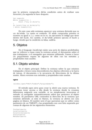 Diseño de páginas web
                                 © Fco. José Hurtado Mayén 1999 - www.francisco.hurtado.com


que la primera comprueba dicha condición antes de realizar una
iteración y la segunda lo hace después:

Var numero0;
While (numero==1) {
      Alert ('soy un while');
}
do {alert('soy un do/while');
} while (numero==1);

      En este caso sólo veríamos aparecer una ventana diciendo que es
un do/while. La razón es evidente. El while comprueba primero si
numero es igual a 1 y, como no lo es, no ejecutaría el código que tiene
dentro del bucle. En cambio, el do/while primero ejecuta el bucle y
luego, viendo que la condición es falsa, saldría.

5. Objetos
      En el lenguaje JavaScript existe una serie de objetos predefinidos
que se refieren a cosas como la ventana actual, el documento sobre el
que trabajamos, o el navegador que estamos utilizando. Vamos a hacer
un pequeñísimo repaso de algunos de ellos con los métodos y
propiedades más usados.

5.1. Objeto window
      Es el objeto principal. Define la ventana sobre la que estamos
trabajando y tienen como descendientes los objetos referentes a la barra
de tareas, el documento o la secuencia de direcciones de la última
sesión. Ahora veremos sus métodos y propiedades más usadas.

open

[window.]open("URL","nombre","propiedades");

     El método open sirve para crear (y abrir) una nueva ventana. Si
queremos tener acceso a ella desde la ventana donde la creamos
deberemos asignarle una variable, si no simplemente invocamos el
método: el navegador automáticamente sabrá que pertenece al objeto
window. El parámetro URL contendrá la dirección de la ventana que
estamos abriendo: si está en blanco, la ventana se abrirá con una
página en blanco. El nombre será el que queramos que se utilice como
parámetro de un TARGET y las propiedades son una lista separada por
comas de algunos de los siguientes elementos:

Toolbar=yes/no
Location=yes/no
Directories=yes/no
Status=yes/no
Menubar=yes/no


                           Página 68 de 213
                        www.francisco.hurtado.com
 