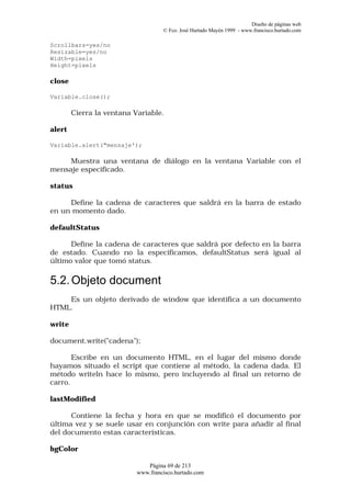 Diseño de páginas web
                                    © Fco. José Hurtado Mayén 1999 - www.francisco.hurtado.com

Scrollbars=yes/no
Resizable=yes/no
Width=pixels
Height=pixels

close

Variable.close();

        Cierra la ventana Variable.

alert

Variable.alert("mensaje');

     Muestra una ventana de diálogo en la ventana Variable con el
mensaje especificado.

status

     Define la cadena de caracteres que saldrá en la barra de estado
en un momento dado.

defaultStatus

      Define la cadena de caracteres que saldrá por defecto en la barra
de estado. Cuando no la especificamos, defaultStatus será igual al
último valor que tomó status.

5.2. Objeto document
    Es un objeto derivado de window que identifica a un documento
HTML.

write

document.write("cadena");

       Escribe en un documento HTML, en el lugar del mismo donde
hayamos situado el script que contiene al método, la cadena dada. El
método writeln hace lo mismo, pero incluyendo al final un retorno de
carro.

lastModified

      Contiene la fecha y hora en que se modificó el documento por
última vez y se suele usar en conjunción con write para añadir al final
del documento estas características.

bgColor

                              Página 69 de 213
                           www.francisco.hurtado.com
 