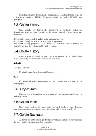 Diseño de páginas web
                                  © Fco. José Hurtado Mayén 1999 - www.francisco.hurtado.com



      Modifica el color de fondo del documento. El color deberá estar en
el formato usado en HTML. Es decir, puede ser red o FF0000 (por
ejemplo).

5.3. Objeto history
      Este objeto se deriva de document y contiene todas las
direcciones que se han visitado en la sesión actual. Tiene estos tres
métodos:

document.history.back(): Volver a la página anterior.
document.history.forward(): Ir a la página siguiente,
document.history.go(donde): Ir a donde se indique, siendo donde un
número tal que go(1)=forward() y go(-1)=back.

5.4. Objeto history
     Este objeto derivado de document se refiere a un formulario.
Puede ser útil para verificarlos antes de enviarlos.

Submit

Nombre.submit()

       Envía el formulario llamado Nombre.

Text

     Contiene el texto contenido en un campo de edición de un
formulario.

5.5. Objeto date
      Este es un objeto de propósito general que permite trabajar con
fechas y horas.

5.6. Objeto Math
      Este otro objeto de propósito general incluye las diversas
funciones matemáticas más comunes, como abs o sin o el valor PI.

5.7. Objeto Navigator
      A través de este objeto podremos averiguar varias características
del navegador que usamos. Por ejemplo:

                            Página 70 de 213
                         www.francisco.hurtado.com
 