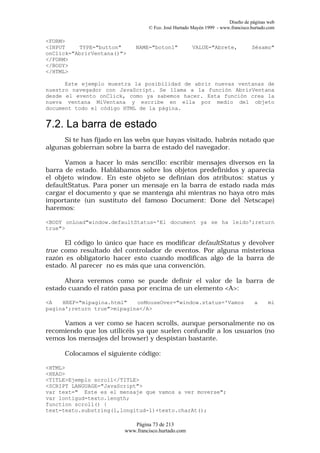 Diseño de páginas web
                                 © Fco. José Hurtado Mayén 1999 - www.francisco.hurtado.com

<FORM>
<INPUT    TYPE="button"     NAME="boton1"            VALUE="Abrete,             Sésamo"
onClick="AbrirVentana()">
</FORM>
</BODY>
</HTML>

      Este ejemplo muestra la posibilidad de abrir nuevas ventanas de
nuestro navegador con JavaScript. Se llama a la función AbrirVentana
desde el evento onClick, como ya sabemos hacer. Esta función crea la
nueva ventana MiVentana y escribe en ella por medio del objeto
document todo el código HTML de la página.


7.2. La barra de estado
     Si te has fijado en las webs que hayas visitado, habrás notado que
algunas gobiernan sobre la barra de estado del navegador.

      Vamos a hacer lo más sencillo: escribir mensajes diversos en la
barra de estado. Hablábamos sobre los objetos predefinidos y aparecía
el objeto window. En este objeto se definían dos atributos: status y
defaultStatus. Para poner un mensaje en la barra de estado nada más
cargar el documento y que se mantenga ahí mientras no haya otro más
importante (un sustituto del famoso Document: Done del Netscape)
haremos:

<BODY onLoad"window.defaultStatus='El document ya se ha leido';return
true">

      El código lo único que hace es modificar defaultStatus y devolver
true como resultado del controlador de eventos. Por alguna misteriosa
razón es obligatorio hacer esto cuando modificas algo de la barra de
estado. Al parecer no es más que una convención.

      Ahora veremos como se puede definir el valor de la barra de
estado cuando el ratón pasa por encima de un elemento <A>:

<A   HREF="mipagina.html"   onMouseOver="window.status='Vamos                    a      mi
pagina';return true">mipagina</A>

     Vamos a ver como se hacen scrolls, aunque personalmente no os
recomiendo que los utilicéis ya que suelen confundir a los usuarios (no
vemos los mensajes del browser) y despistan bastante.

     Colocamos el siguiente código:

<HTML>
<HEAD>
<TITLE>Ejemplo scroll</TITLE>
<SCRIPT LANGUAGE="JavaScript">
var text=" Este es el mensaje que vamos a ver moverse";
var lontigud=texto.length;
function scroll() {
text=texto.substring(1,longitud-1)+texto.charAt();

                           Página 73 de 213
                        www.francisco.hurtado.com
 