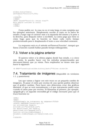 Diseño de páginas web
                                 © Fco. José Hurtado Mayén 1999 - www.francisco.hurtado.com

window.status=texto;
setTimeout("scroll()",150);
      }
</SCRIPT>
</HEAD>
<BODY onLoad="Scroll(); return true;">
Esta página contiene un scroll
</BODY>
</HTML>

      Como podéis ver, la cosa no es ni más larga ni más compleja que
los ejemplos anteriores. Simplemente escribe el texto en la barra de
estado y luego coge el carácter más a la izquierda del mismo y lo pone a
la derecha, para después volver a escribirlo. La única pega que tiene es
cómo hago para que la función se llame cada cierto tiempo
predeterminado para ir desplazando el texto a una velocidad constante.

      La respuesta está en el método setTimeout("función", tiempo) que
llama a función cuando hallan pasado tiempo milisegundos.

7.3. Volver a la página anterior
      Si quieres volver a la última página donde has estado, o a cinco
más atrás, lo puedes hacer con los métodos proporcionados por
document.history que ya vimos. Para emplearlos no tienes más que
hacer lo siguiente:

<A HREF="javascript:window.history.back()">Volver atrás</A>


7.4. Tratamiento de imágenes                          (disponible en versiones
1.1. y posteriores)

      Los que vamos a lograr con este truco es un pequeño cambio de
imágenes. Al pasar el ratón por encima de una opción podrás observar
que el gráfico cambiar. Para hacer esto deberemos crear dos gráficos
distintos: el que se verá normalmente y el que únicamente podrá verse
cuando el ratón pase por encima. Si llamamos al primero, por ejemplo,
apagado.gif y al segundo encendido.gif el código necesario para que el
truco funcione es:

<HTML>
<HEAD>
<TITLE>Ejemplo de tratamiento de imágenes</TITLE>
<SCRIPT LANGUAGE="JavaScript1.1">
var activado=new Image();
activado.src="encendido.gif";
var desactivado= new Image();
desactivado.src="apagado.gif";
function activar(nombreImagen) {
document.[nombreImagen.src=desactivado.src;
}
</SCRIPT>


                           Página 74 de 213
                        www.francisco.hurtado.com
 