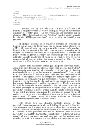 Diseño de páginas web
                                  © Fco. José Hurtado Mayén 1999 - www.francisco.hurtado.com

</HEAD>
<BODY>
<A        HREF="mipagina.html"         onMouseOver="activar('prueba');"
onMOuseOut="desactivar('prueba');">
<IMG NAME="prueba" SRC="apagado.gif" BORDER=0>
</A>
</BODY>
</HTML>

      Lo primero que hay que indicar es que para que funcione el
invento la imagen debe ser un enlace. ¿Por qué? Porque los eventos que
controlan si el ratón pasa o no por encima no son admitidos por la
etiqueta <IMG>. También deberemos "bautizar" nuestra imagen usando
la etiqueta NAME="como-se-llame" para permitir su identificación
posterior.

      El ejemplo funciona de la siguiente manera: en principio la
imagen que vemos es la desactivada, que es la que indica el elemento
<IMG>. Al pasar el ratón por encima de ella el evento onMouseOver
llamará a la función activar llevando como parámetro el nombre de la
imagen. Esta función sustituirá en el objeto document el nombre del
fichero donde se guarda la imagen por encendido.gif, que es el gráfico
activado. Cuando apartemos el ratón de la imagen, será el evento
onMouseOut el que se active, llamando a desactivar. Esta función
sustituirá el gráfico de nuevo, esta vez por apagado.gif.

      Leyendo esta explicación parece que una parte del código sobra.
¿Para qué sirve declarar dos objetos image para albergar los gráficos?
¿No bastaría con cambiar directamente el nombre de la imagen
escribiendo document.[nombreImagen].src='encendido.gif'? Pues no del
todo. Efectivamente funcionaría, pero cada vez que cambiásemos el
nombre el navegador traería la imagen del remoto lugar donde se
encontrara. Es decir, cada vez que pasásemos el ratón por encima de la
imagen o nos alejásemos de ella tendríamos que cargar (aunque ya lo
hubiésemos hecho antes) el gráfico correspondiente. Es cierto que con
la caché del navegador este efecto quedaría algo mitigado, pero siempre
es mejor precargar las imágenes usando el objeto Image, ya que así el
navegador comenzará a leer el gráfico cuando ejecute el objeto Image,
ya que así el navegador comenzará a leer el gráfico en cuanto ejecute el
código en vez de esperar a que el usuario pase por encima de la imagen
con el ratón. El objeto Image tiene como atributos los distintos
parámetros que puede tener la etiqueta <IMG>.

      Este código tiene dos defectos bastante graves. En los
navegadores que no poseen JavaScript 1.1 (léase Netscape 2 y Explorer
3 e inferiores) las funciones para activar y desactivar la imagen no
estarán definidas y el navegador dará un error al no poder encontrarlas.
La solución a este problema consiste en definirlas para cualquier
navegador con <SCRIPT LANGUAGE="JavaScript"> y detectar el mismo
usando el objeto navigator. Así podremos no crear las variables que
guardan los gráficos ni ejecutar el código de las funciones para activar y

                            Página 75 de 213
                         www.francisco.hurtado.com
 
