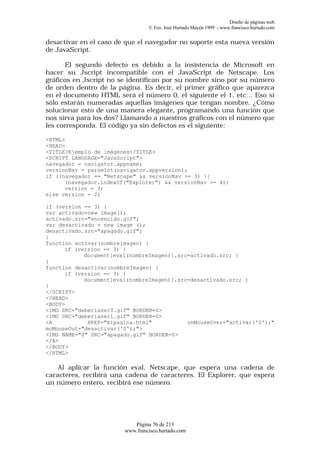 Diseño de páginas web
                                 © Fco. José Hurtado Mayén 1999 - www.francisco.hurtado.com


desactivar en el caso de que el navegador no soporte esta nueva versión
de JavaScript.

       El segundo defecto es debido a la insistencia de Microsoft en
hacer su Jscript incompatible con el JavaScript de Netscape. Los
gráficos en Jscript no se identifican por su nombre sino por su número
de orden dentro de la página. Es decir, el primer gráfico que aparezca
en el documento HTML será el número 0, el siguiente el 1, etc… Eso sí
sólo estarán numeradas aquellas imágenes que tengan nombre. ¿Cómo
solucionar esto de una manera elegante, programando una función que
nos sirva para los dos? Llamando a nuestros gráficos con el número que
les corresponda. El código ya sin defectos es el siguiente:

<HTML>
<HEAD>
<TITLE>Ejemplo de imágenes</TITLE>
<SCRIPT LANGUAGE="JavaScript">
navegador = navigator.appname;
versionNav = parseInt(navigator.appversion);
if ((navegador == "Netscape" && versionNav >= 3) ||
      (navegador.indexOf("Explorer") && versionNav >= 4))
      version = 3;
else version = 2;

if (version == 3) {
var activado=new image();
activado.src="encencido.gif";
var desactivado = new image ();
desactivado.src="apagado.gif";
}
function activar(nombreimagen) {
      if (version == 3) {
            document[eval(nombreImagen)].src=activado.src; }
}
function desactivar(nombreImagen) {
      if (version == 3) {
            document[eval(nombreImagen)].src=desactivado.src; }
}
</SCRIPT>
</HEAD>
<BODY>
<IMG SRC="deberiaser0.gif" BORDER=0>
<IMG SRC="deberiaser1.gif" BORDER=0>
<A           HREF="mipagina.html"           onMouseOver="activar('0');"
moMouseOut="desactivar('0');">
<IMG NAME="0" SRC="apagado.gif" BORDER=0>
</A>
</BODY>
</HTML>

    Al aplicar la función eval, Netscape, que espera una cadena de
caracteres, recibirá una cadena de caracteres. El Explorer, que espera
un número entero, recibirá ese número.




                           Página 76 de 213
                        www.francisco.hurtado.com
 