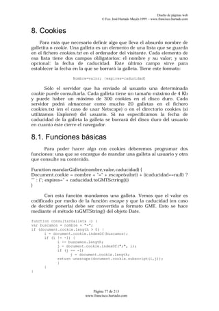 Diseño de páginas web
                                  © Fco. José Hurtado Mayén 1999 - www.francisco.hurtado.com


8. Cookies
    Para más que necesario definir algo que lleva el absurdo nombre de
galletita o cookie. Una galleta es un elemento de una lista que se guarda
en el fichero cookies.txt en el ordenador del visitante. Cada elemento de
esa lista tiene dos campos obligatorios: el nombre y su valor; y uno
opcional: la fecha de caducidad. Este último campo sirve para
establecer la fecha en la que se borrará la galleta. Tiene este formato:

                   Nombre=valor; [expires=caducidad]

       Sólo el servidor que ha enviado al usuario una determinada
cookie puede consultarla. Cada galleta tiene un tamaño máximo de 4 Kb
y puede haber un máximo de 300 cookies en el disco duro. Cada
servidor podrá almacenar como mucho 20 galletas en el fichero
cookies.txt (en el caso de usar Netscape) o en el directorio cookies (si
utilizamos Explorer) del usuario. Si no especificamos la fecha de
caducidad de la galleta la galleta se borrará del disco duro del usuario
en cuanto éste cierre el navegador.

8.1. Funciones básicas
      Para poder hacer algo con cookies deberemos programar dos
funciones: una que se encargue de mandar una galleta al usuario y otra
que consulte su contenido.

Function mandarGalleta(nombre,valor,caducidad) {
Document.cookie = nombre + "=" + escape(valor)) + ((caducidad==null) ?
"" : ("; expires=" + caducidad.toGMTSctring()))
}

       Con esta función mandamos una galleta. Vemos que el valor es
codificado por medio de la función escape y que la caducidad (en caso
de decidir ponerla) debe ser convertida a formato GMT. Esto se hace
mediante el método toGMTString() del objeto Date.

function consultarGalleta () {
var buscamos = nombre + "=";
if (document.cookie.length > 0) {
      i = document.cookie.indexOf(buscamos);
      if (i != -1) {
            i += buscamos.length;
            j = document.cookie.indexOf(";", i);
            if (j == -1)
                  j = document.cookie.length;
            return unescape(document.cookie.subscript(i,j));
            }
      }
}




                            Página 77 de 213
                         www.francisco.hurtado.com
 