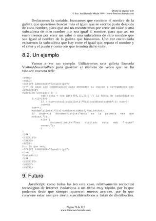 Diseño de páginas web
                                  © Fco. José Hurtado Mayén 1999 - www.francisco.hurtado.com


       Declaramos la variable, buscamos que contiene el nombre de la
galleta que queremos buscar más el igual que se escribe justo después
de cada nombre, para que así no encontremos por error un valor o una
subcadena de otro nombre que sea igual al nombre, para que así no
encontremos por error un valor o una subcadena de otro nombre que
sea igual al nombre de la galleta que buscamos. Una vez encontrada
extraemos la subcadena que hay entre el igual que separa el nombre y
el valor y el punto y coma con que termina dicho valor.

8.2. Un ejemplo
       Vamos a ver un ejemplo. Utilizaremos una galleta llamada
VisitasANuestraWeb para guardar el número de veces que se ha
visitado nuestra web:

<HTML>
<HEAD>
<SCRIPT LANGUAGE="JavaScript">
<!-- Se usan los comentarios para esconder el código a navegadores sin
JavaScript
function Contador () {
            var fecha = new Date(99,12,31); // La fecha de caducidad es
      31-12-1999
            if !(num=consultarGalleta("VisitasANuestraWeb"))) num=0;
            num=0;
      num++;
      mandarGalleta("VisitasANuestraWeb",num,fecha);
      if   (num==1)   document.write("esta   es   la   primera  vez   que
      entras.");
            else {
                  document.write("has    visitado    esta   web   "+num+"
            veces.");
            }
}
//à
</SCRIPT>
</HEAD>
<BODY>
Por lo que veo,
<SCRIPT LANGUAGE="JavaScript">
<!--
Contador()
//à
</SCRIPT>
</BODY>
</HTML>


9. Futuro
    JavaScript, como todas las (en este caso, relativamente recientes)
tecnologías de Internet evoluciona a un ritmo muy rápido, por lo que
podemos decir que siempre aparecen nuevos avances, por lo que
conviene estar siempre alerta suscribiéndonos a listas de distribución,


                            Página 78 de 213
                         www.francisco.hurtado.com
 
