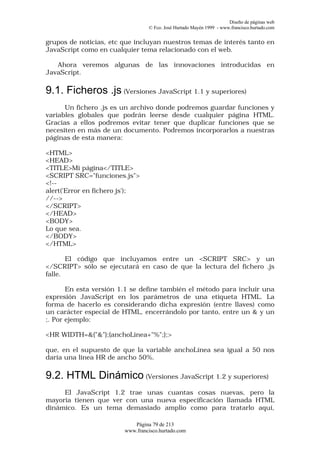 Diseño de páginas web
                                 © Fco. José Hurtado Mayén 1999 - www.francisco.hurtado.com


grupos de noticias, etc que incluyan nuestros temas de interés tanto en
JavaScript como en cualquier tema relacionado con el web.

   Ahora veremos algunas de las innovaciones introducidas en
JavaScript.

9.1. Ficheros .js (Versiones JavaScript 1.1 y superiores)
      Un fichero .js es un archivo donde podremos guardar funciones y
variables globales que podrán leerse desde cualquier página HTML.
Gracias a ellos podremos evitar tener que duplicar funciones que se
necesiten en más de un documento. Podremos incorporarlos a nuestras
páginas de esta manera:

<HTML>
<HEAD>
<TITLE>Mi página</TITLE>
<SCRIPT SRC="funciones.js">
<!--
alert('Error en fichero js');
//-->
</SCRIPT>
</HEAD>
<BODY>
Lo que sea.
</BODY>
</HTML>

       El código que incluyamos entre un <SCRIPT SRC> y un
</SCRIPT> sólo se ejecutará en caso de que la lectura del fichero .js
falle.

       En esta versión 1.1 se define también el método para incluir una
expresión JavaScript en los parámetros de una etiqueta HTML. La
forma de hacerlo es considerando dicha expresión (entre llaves) como
un carácter especial de HTML, encerrándolo por tanto, entre un & y un
;. Por ejemplo:

<HR WIDTH=&{"&"};{anchoLinea+"%";};>

que, en el supuesto de que la variable anchoLínea sea igual a 50 nos
daría una línea HR de ancho 50%.

9.2. HTML Dinámico (Versiones JavaScript 1.2 y superiores)
     El JavaScript 1.2 trae unas cuantas cosas nuevas, pero la
mayoría tienen que ver con una nueva especificación llamada HTML
dinámico. Es un tema demasiado amplio como para tratarlo aquí,

                           Página 79 de 213
                        www.francisco.hurtado.com
 