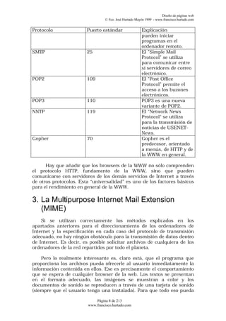 Diseño de páginas web
                                  © Fco. José Hurtado Mayén 1999 - www.francisco.hurtado.com


Protocolo               Puerto estándar                  Explicación
                                                         pueden iniciar
                                                         programas en el
                                                         ordenador remoto.
SMTP                    25                               El “Simple Mail
                                                         Protocol” se utiliza
                                                         para comunicar entre
                                                         sí servidores de correo
                                                         electrónico.
POP2                    109                              El “Post Office
                                                         Protocol” permite el
                                                         acceso a los buzones
                                                         electrónicos.
POP3                    110                              POP3 es una nueva
                                                         variante de POP2.
NNTP                    119                              El “Network News
                                                         Protocol” se utiliza
                                                         para la transmisión de
                                                         noticias de USENET-
                                                         News.
Gopher                  70                               Gopher es el
                                                         predecesor, orientado
                                                         a menús, de HTTP y de
                                                         la WWW en general.

      Hay que añadir que los browsers de la WWW no sólo comprenden
el protocolo HTTP, fundamento de la WWW, sino que pueden
comunicarse con servidores de los demás servicios de Internet a través
de otros protocolos. Esta “universalidad” es uno de los factores básicos
para el rendimiento en general de la WWW.

3. La Multipurpose Internet Mail Extension
   (MIME)
    Si se utilizan correctamente los métodos explicados en los
apartados anteriores para el direccionamiento de los ordenadores de
Internet y la especificación en cada caso del protocolo de transmisión
adecuado, no hay ningún obstáculo para la transmisión de datos dentro
de Internet. Es decir, es posible solicitar archivos de cualquiera de los
ordenadores de la red repartidos por todo el planeta.

    Pero lo realmente interesante es, claro está, que el programa que
proporciona los archivos pueda ofrecerle al usuario inmediatamente la
información contenida en ellos. Ese es precisamente el comportamiento
que se espera de cualquier browser de la web. Los textos se presentan
en el formato adecuado, las imágenes se muestran a color y los
documentos de sonido se reproducen a través de una tarjeta de sonido
(siempre que el usuario tenga una instalada). Para que todo eso pueda

                             Página 8 de 213
                         www.francisco.hurtado.com
 