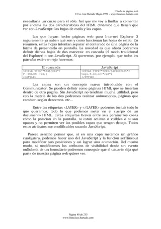 Diseño de páginas web
                                   © Fco. José Hurtado Mayén 1999 - www.francisco.hurtado.com


necesitaría un curso para él sólo. Así que me voy a limitar a comentar
por encima las dos características del HTML dinámico que tienen que
ver con JavaScript: las hojas de estilo y las capas.

       Los que hayan hecho páginas web para Internet Explorer 3
seguramente ya saben qué son y como funcionan las hojas de estilo. En
resumen, estas hojas intentan separar el contenido de una página de la
forma de presentarlo en pantalla. La novedad es que ahora podremos
definir dichas hojas de dos maneras: en cascada (el modo tradicional
del Explorer) o con JavaScript. Si queremos, por ejemplo, que todos los
párrafos estén en rojo haremos:

           En cascada                                      JavaScript
<STYLE TYPE="text/css">                  <STYLE TYPE="text/javascript">
P {COLOR: red;}                          tags.P.color="red";
</STYLE>                                 </STYLE>

      Las capas son un concepto nuevo introducido con el
Communicator. Se pueden definir como páginas HTML que se insertan
dentro de otra página. Sin JavaScript no tendrían mucha utilidad, pero
con la mezcla de los dos podremos realizar animaciones, páginas que
cambien según deseemos, etc…

      Entre las etiquetas <LAYER> y </LAYER> podemos incluir todo lo
que queramos: todo lo que podemos meter en el cuerpo de un
documento HTML. Estas etiquetas tienen entre sus parámetros cosas
como la posición en la pantalla, si están ocultas o visibles o si son
opacas y no permiten ver las posibles capas que tengan debajo. Todos
estos atributos son modificables usando JavaScript.

   Parece sencillo pensar que, si en una capa metemos un gráfico
cualquiera, podemos hacer uso del JavaScript y la función setTimeout
para modificar sus posiciones y así lograr una animación. Del mismo
modo, si modificamos los atributos de visibilidad desde un evento
onSubmit de un formulario podremos conseguir que el usuario elija qué
parte de nuestra página web quiere ver.




                             Página 80 de 213
                          www.francisco.hurtado.com
 