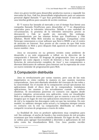 Diseño de páginas web
                                   © Fco. José Hurtado Mayén 1999 - www.francisco.hurtado.com


clave era green (verde) para desarrollar productos nuevos y expandir los
mercados de Sun. Oak fue desarrollado originalmente para un asistente
personal digital llamado *7 que Sun pretendía lanzar al mercado con
una interfaz gráficoa para usuario de acción continua.

    El *7 nunca fue lanzado al mercado y con el tiempo Sun formó una
compañía llamada FirstPerson para desarrollar el *7 en dispositivos
especiales para la televisión interactiva. Debido a una variedad de
circunstancias, la promesa de la televisión interactiva pronto se
desvaneció y Oak se quedó sin mercado. Sin embargo,
aproximadamente por las mismas fechas que FirstPerson y Oak
fallaban, World Wide Web iniciaba su despegue. Compañías como
Netscape comenzaron a crear software que llevó a WWW a ser el centro
de atención en Internet. Sun pronto se dio cuenta de que Oak tenía
posibilidades en Web y poco después Oak apareció en Internet con un
nuevo nombre: Java.

    Java se encuentra en su primera versión como ambiente de
desarrollo y ya está empezando a influir en la dirección de la
computación e Internet. El lenguaje de programación Java se puede
adquirir sin costo alguno a través de Internet y Sun está otorgando
licencias de estructuración completa de Java7 y sus componentes a
diversos fabricantes de software para Internet con la esperanza de crear
un nuevo estándar de programación para Web.

3. Computación distribuída
   Java es revolucionario por varias razones, pero una de las más
importantes es cómo cambia la manera en que usamos nuestras
computadoras. Java está diseñado alrededor del concepto de las redes y
la conectividad. En el mundo de la computación actual ejecutamos las
aplicaciones desde el disco duro de la computadora; instalamos
aplicaciones, las usamos y las actualizamos cuando se vuelven
obsoletas. Si necesitamos ponernos en contacto con alguien desde
nuestra máquina, arrancamos una aplicación, como un visualizador
Web o un software de correo electrónico, que se conecta a una red. Pero
imagina que en lugar de esto tus aplicaciones estuvieran en un servidor
de red y tu máquina las descargara cada vez que las necesitas. En este
modelo, tu software siempre sería actual y tu máquina siempre estaría
en contacto con la red. La computación distribuida se refiere a
compartir recursos de programas a través de redes.

   La finalidad de Java es producir apliaciones muy completas para
red. Sin embargo, el ancho de banda y las restricciones de red actuales
ocasionan que esta realdiad sea todavía distante. En lugar de ello, Java
se utiliza para agregar funcionalidad y diversión a aplicaciones de red
tales como los visualizadores Web. Con Java puedes escribir

7
    http://java.sun.com

                             Página 83 de 213
                          www.francisco.hurtado.com
 