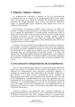 Diseño de páginas web
                                  © Fco. José Hurtado Mayén 1999 - www.francisco.hurtado.com




4. Objetos, objetos, objetos
   La programación orientada a objetos se ha ido introduciendo
constantemente en el mundo de la programación desde hace varios
años. El concepto no es difícil de entender, los objetos son pequeñas
porciones de código diseñadas para realizar una función específica.
Luego, un programador puede combinar estos objetos para crear un
programa determinado.

   Por ejemplo, un programa simple puede contener un objeto de
entrada, un objeto de procesamiento y un objeto de salida. Por ejemplo,
en un applet de calculadora, el teclado puede considerarse como el
objeto de entrada. Éste recibe la información del usuario y luego la pasa
al objeto procesador, el cual realiza los cálculos. Luego el objeto
procesador pasa el resultado a un objeto de salida que despliega el
resultado para el usuario. Los objetos están diseñados para hacer que
la programación sea más flexible.

   Aunque el concepto básico de la programación orientada a objetos es
muy simple, su puesta en práctica suele ser una tarea muy compleja.
Se necesita una gran cantidad de tiempo en la etapa de planteamiento
del desarrollo de un applet para asegurar que los componentes están
diseñados para ser transportables y funcionar juntos. A la larga, los
objetos bien diseñados pueden facilitar la programación, pero requieren
una inversión considerable en el planteamiento y desarrollo originales.
Sin embargo, la OOP ofrece esperanzas para el futuro conforme Java
crezca.

5. Una solución independiente de la plataforma
   Java ha sido modelado para ajustarse a muchos proyectos diferentes
desde su creación a principios de los noventa. Ha pasado de ser un
lenguaje de programación para asistentes personales digitales, a
lenguaje de programación para dispositivos de televisión interactiva y
por último a su más reciente encarnación como lenguaje de
programación para Web. Esta transformación deberá darnos una ieda
de la flexibilidad y transportabilidad de Java; está diseñado para ser
independiente de la máquina y funcionar dentro de diferentes sistemas
operativos. La transportabilidad es una de las principales metas de
Java. El código de Java está diseñado para ser independiente de la
plataforma y cuenta con varias características diseñadas para ayudarle
a alcanzar dicha meta.

   Cuando escribimos una aplicación Java, estamos escribiendo un
programa diseñado para ejecutarse en una computadora muy especial:
la Máquina Virtual de Java. Esta máquina virtual es el primer paso
hacia una solución independiente de la plataforma. Cuando desarrollas

                            Página 85 de 213
                         www.francisco.hurtado.com
 