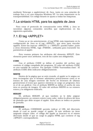 Diseño de páginas web
                                 © Fco. José Hurtado Mayén 1999 - www.francisco.hurtado.com


mediante Netscape o appletviewer de Java, tanto en una estación de
trabajo Sun o en una máquina Windows NT. Lo más importante es la
transportabilidad. Un código binario se ajusta a todas las máquinas.

7. La sintaxis HTML para los applets de Java
   Para crear el protocolo de comunicación entre HTML y Java se
necesitan algunos comandos sencillos que explicaremos en los
siguientes apartados.

7.1. El tag <APPLET>
      Como ya se vio anteriormente, el tag HTML más importante en la
configuración de Java es el tag <APPLET>, que sirve para vincular
applets. Entre las marcas <APPLET> y </APPLET> pueden haber, junto
a otros elementos HTML, tags <PARAM>, utilizados para transmitir los
parámetros al applet.

     Pero veamos primero los atributos del elemento APPLET. Este
elemento posee once atributos, tres de los cuales son obligatorios.

CODE
      Con el atributo CODE se define el nombre del archivo que
contiene el código compilado del programa. El valor del atributo CODE
es una variable de carácter. Por ejemplo: CODE="buenosdias.class". El
atributo CODE debe indicarse obligatoriamente.

WIDTH
      Dentro de la página que se está creando, al applet se le asigna un
área rectangular que el browser administra prácticamente como si se
tratara de una imagen corriente (de hecho en browsers de últimas
generaciones el icono que aparece mientras se carga un programa Java
es el de un gráfico). Con el atributo WIDTH se define el ancho de esta
área en puntos de imagen. El valor del atributo WIDTH es un número
entero y es obligatorio indicarlo.

HEIGHT
      EL atributo HEIGHT, al que también se le debe asignar
obligatoriamente un número entero como valor, indica la altura del área
de pantalla que debe ocupar el applet. Esta altura se indica en puntos
de pantalla.

CODEBASE
      El atributo CODEBASE permite indicar el URL del directorio
desde el cual se puede cargar el applet. Si este atributo no tiene
asignado ningún valor, el código del applet se buscará en el mismo
directorio desde el que se cargó la página HTML que contiene el tag
<APPLET> correspondiente.

                           Página 87 de 213
                        www.francisco.hurtado.com
 