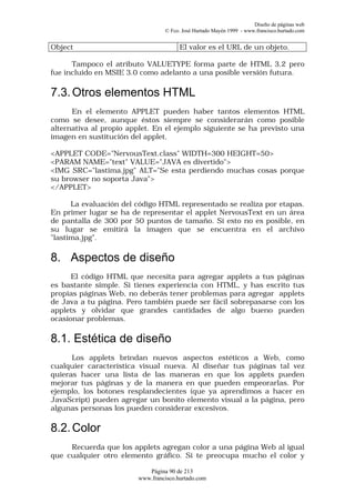 Diseño de páginas web
                                 © Fco. José Hurtado Mayén 1999 - www.francisco.hurtado.com


Object                                 El valor es el URL de un objeto.

      Tampoco el atributo VALUETYPE forma parte de HTML 3.2 pero
fue incluido en MSIE 3.0 como adelanto a una posible versión futura.

7.3. Otros elementos HTML
      En el elemento APPLET pueden haber tantos elementos HTML
como se desee, aunque éstos siempre se considerarán como posible
alternativa al propio applet. En el ejemplo siguiente se ha previsto una
imagen en sustitución del applet.

<APPLET CODE="NervousText.class" WIDTH=300 HEIGHT=50>
<PARAM NAME="text" VALUE="JAVA es divertido">
<IMG SRC="lastima.jpg" ALT="Se esta perdiendo muchas cosas porque
su browser no soporta Java">
</APPLET>

      La evaluación del código HTML representado se realiza por etapas.
En primer lugar se ha de representar el applet NervousText en un área
de pantalla de 300 por 50 puntos de tamaño. Si esto no es posible, en
su lugar se emitirá la imagen que se encuentra en el archivo
"lastima.jpg".

8. Aspectos de diseño
      El código HTML que necesita para agregar applets a tus páginas
es bastante simple. Si tienes experiencia con HTML, y has escrito tus
propias páginas Web, no deberás tener problemas para agregar applets
de Java a tu página. Pero también puede ser fácil sobrepasarse con los
applets y olvidar que grandes cantidades de algo bueno pueden
ocasionar problemas.

8.1. Estética de diseño
      Los applets brindan nuevos aspectos estéticos a Web, como
cualquier característica visual nueva. Al diseñar tus páginas tal vez
quieras hacer una lista de las maneras en que los applets pueden
mejorar tus páginas y de la manera en que pueden empeorarlas. Por
ejemplo, los botones resplandecientes (que ya aprendimos a hacer en
JavaScript) pueden agregar un bonito elemento visual a la página, pero
algunas personas los pueden considerar excesivos.

8.2. Color
     Recuerda que los applets agregan color a una página Web al igual
que cualquier otro elemento gráfico. Si te preocupa mucho el color y

                           Página 90 de 213
                        www.francisco.hurtado.com
 