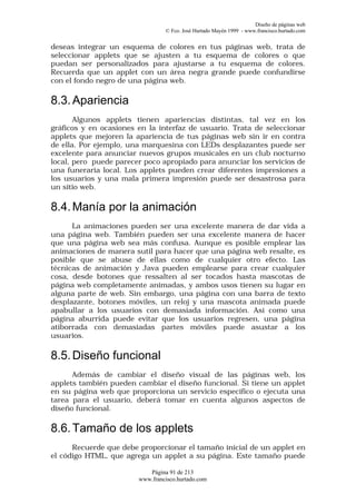 Diseño de páginas web
                                 © Fco. José Hurtado Mayén 1999 - www.francisco.hurtado.com


deseas integrar un esquema de colores en tus páginas web, trata de
seleccionar applets que se ajusten a tu esquema de colores o que
puedan ser personalizados para ajustarse a tu esquema de colores.
Recuerda que un applet con un área negra grande puede confundirse
con el fondo negro de una página web.

8.3. Apariencia
       Algunos applets tienen apariencias distintas, tal vez en los
gráficos y en ocasiones en la interfaz de usuario. Trata de seleccionar
applets que mejoren la apariencia de tus páginas web sin ir en contra
de ella. Por ejemplo, una marquesina con LEDs desplazantes puede ser
excelente para anunciar nuevos grupos musicales en un club nocturno
local, pero puede parecer poco apropiado para anunciar los servicios de
una funeraria local. Los applets pueden crear diferentes impresiones a
los usuarios y una mala primera impresión puede ser desastrosa para
un sitio web.

8.4. Manía por la animación
      La animaciones pueden ser una excelente manera de dar vida a
una página web. También pueden ser una excelente manera de hacer
que una página web sea más confusa. Aunque es posible emplear las
animaciones de manera sutil para hacer que una página web resalte, es
posible que se abuse de ellas como de cualquier otro efecto. Las
técnicas de animación y Java pueden emplearse para crear cualquier
cosa, desde botones que ressalten al ser tocados hasta mascotas de
página web completamente animadas, y ambos usos tienen su lugar en
alguna parte de web. Sin embargo, una página con una barra de texto
desplazante, botones móviles, un reloj y una mascota animada puede
apabullar a los usuarios con demasiada información. Así como una
página aburrida puede evitar que los usuarios regresen, una página
atiborrada con demasiadas partes móviles puede asustar a los
usuarios.

8.5. Diseño funcional
      Además de cambiar el diseño visual de las páginas web, los
applets también pueden cambiar el diseño funcional. Si tiene un applet
en su página web que proporciona un servicio específico o ejecuta una
tarea para el usuario, deberá tomar en cuenta algunos aspectos de
diseño funcional.

8.6. Tamaño de los applets
      Recuerde que debe proporcionar el tamaño inicial de un applet en
el código HTML, que agrega un applet a su página. Este tamaño puede

                           Página 91 de 213
                        www.francisco.hurtado.com
 