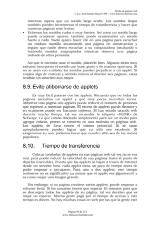 Diseño de páginas web
                                  © Fco. José Hurtado Mayén 1999 - www.francisco.hurtado.com


    mientras espera que un sonido largo acabe, Los sonidos largos
    también pueden incrementar el tiempo de transferencia y hacer que
    nuestras páginas sean lentas.
•   Evitemos los sonidos rudos o muy fuertes. Así como un sonido largo
    puede ocasionar apuros, también puede ocasionarlos un sonido
    fuerte o rudo. Nadie quiere hacer clic en una página para escuchar
    un ruidoso martillo anunciando una página en construcción y
    seguro que nadie desea escuchar a su computadora insultando o
    haciendo sonidos inapropiados mientras observa una página
    rodeado de otras personas.

   Así que si necesita usar el sonido, planéelo bien. Algunos sitios muy
exitosos incorporan el sonido con buen gusto y de manera oportuna. Si
no se usan con cuidado, los sonidos pueden perjudicar a un applet. Si
emplea algo de cortesía y sentido común al diseñar sus páginas, éstas
tendrán un atractivo aún mayor.

8.9. Evite atiborrarse de applets
      Es muy fácil pasarse con lso applets. Recuerda que no todas las
páginas necesitan un applet y que muy pocas necesitan varios.
Atiborrar una página con applets puede reducir el número de personas
que regresen a nuestras páginas. El exceso de applets puede distraer y
en ocasiones puede ser bastante molesto. Si has estado usando web
durante mucho tiempo, tal vez recuerdes la etiqueta <BLINK> de
Netscape. Lo que estaba diseñado simplemente para ser un medio para
agregar énfasis, pronto se convirtió en una molestia en páginas web.
Los applets de Java tienen el mismo potencial. Si se usan
apropiadamente pueden lograr que su sitio sea excelente. Si
exageramos su uso, podemos hacer que nuestro sitio sea de los menos
populares.

8.10.       Tiempo de transferencia
      Colocar toneladas de applets en sus páginas web tal vez no se vea
mal, pero puede reducir la velocidad de sus páginas hasta el punto de
dejarlas inservibles. Puesto que los applets se bajan a través de Internet
desde un servidor host, cada applet toma un poco de tiempo antes de
poder empezar a ejecutarse. Para uno o dos applets, este tiempo
realmente no es significativo (¡a menos que el applet sea gigantesco!) y
es como cargar una imagen grande.

   Sin embargo, si su página contiene varios applets, puede empezar a
volverse lenta. Si los usuarios tienen que esperar 10 minutos para que
se descargen todos los applets de su página, tal vez decidan que es
mejor no esperar. Mucha gente paga por el tiempo de acceso y este
tiempo es dinero. No hay muchas cosas en web por las que la gente esté


                            Página 93 de 213
                         www.francisco.hurtado.com
 