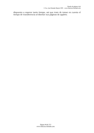 Diseño de páginas web
                                © Fco. José Hurtado Mayén 1999 - www.francisco.hurtado.com


dispuesta a esperar tanto tiempo, así que trate de tomar en cuenta el
tiempo de transferencia al diseñar sus páginas de applets.




                          Página 94 de 213
                       www.francisco.hurtado.com
 