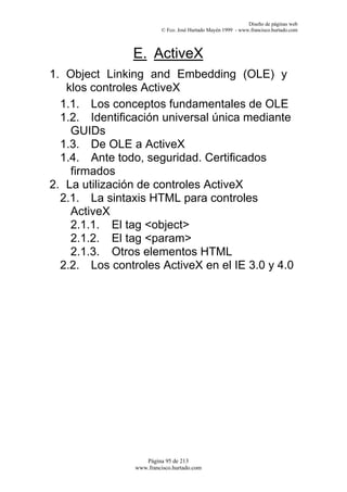 Diseño de páginas web
                         © Fco. José Hurtado Mayén 1999 - www.francisco.hurtado.com



                E. ActiveX
1. Object Linking and Embedding (OLE) y
   klos controles ActiveX
  1.1. Los conceptos fundamentales de OLE
  1.2. Identificación universal única mediante
    GUIDs
  1.3. De OLE a ActiveX
  1.4. Ante todo, seguridad. Certificados
    firmados
2. La utilización de controles ActiveX
  2.1. La sintaxis HTML para controles
    ActiveX
    2.1.1. El tag <object>
    2.1.2. El tag <param>
    2.1.3. Otros elementos HTML
  2.2. Los controles ActiveX en el IE 3.0 y 4.0




                   Página 95 de 213
                www.francisco.hurtado.com
 