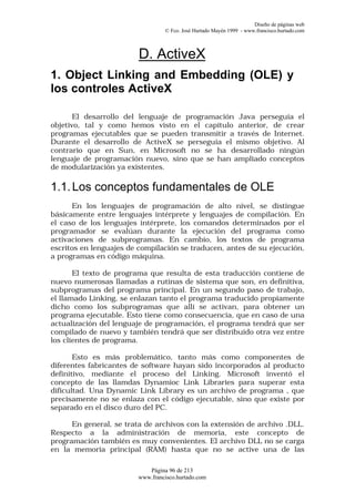 Diseño de páginas web
                                 © Fco. José Hurtado Mayén 1999 - www.francisco.hurtado.com



                        D. ActiveX
1. Object Linking and Embedding (OLE) y
los controles ActiveX

       El desarrollo del lenguaje de programación Java perseguía el
objetivo, tal y como hemos visto en el capítulo anterior, de crear
programas ejecutables que se pueden transmitir a través de Internet.
Durante el desarrollo de ActiveX se perseguía el mismo objetivo. Al
contrario que en Sun, en Microsoft no se ha desarrollado ningún
lenguaje de programación nuevo, sino que se han ampliado conceptos
de modularización ya existentes.

1.1. Los conceptos fundamentales de OLE
       En los lenguajes de programación de alto nivel, se distingue
básicamente entre lenguajes intérprete y lenguajes de compilación. En
el caso de los lenguajes intérprete, los comandos determinados por el
programador se evalúan durante la ejecución del programa como
activaciones de subprogramas. En cambio, los textos de programa
escritos en lenguajes de compilación se traducen, antes de su ejecución,
a programas en código máquina.

       El texto de programa que resulta de esta traducción contiene de
nuevo numerosas llamadas a rutinas de sistema que son, en definitiva,
subprogramas del programa principal. En un segundo paso de trabajo,
el llamado Linking, se enlazan tanto el programa traducido propiamente
dicho como los subprogramas que allí se activan, para obtener un
programa ejecutable. Esto tiene como consecuencia, que en caso de una
actualización del lenguaje de programación, el programa tendrá que ser
compilado de nuevo y también tendrá que ser distribuido otra vez entre
los clientes de programa.

       Esto es más problemático, tanto más como componentes de
diferentes fabricantes de software hayan sido incorporados al producto
definitivo, mediante el proceso del Linking. Microsoft inventó el
concepto de las llamdas Dynamioc Link Libraries para superar esta
dificultad. Una Dynamic Link Library es un archivo de programa , que
precisamente no se enlaza con el código ejecutable, sino que existe por
separado en el disco duro del PC.

      En general, se trata de archivos con la extensión de archivo .DLL.
Respecto a la administración de memoria, este concepto de
programación también es muy convenientes. El archivo DLL no se carga
en la memoria principal (RAM) hasta que no se active una de las

                           Página 96 de 213
                        www.francisco.hurtado.com
 