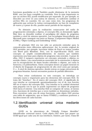 Diseño de páginas web
                                  © Fco. José Hurtado Mayén 1999 - www.francisco.hurtado.com


funciones guardadas en él. También puede eliminarse de la memoria
RAM, una vez haya cumplido su cometido. Pero lo más importante es
que un archivo DLL puede modificarse por separado. Si, por ejemplo, se
descubre un error en una rutina de sistema, es suficiente cambiar el
archivo DLL en cuestión. En un caso como éste, los programas de
aplicación que activan la rutina correspondiente no han de compilarse
de nuevo y a pesar de ello, pueden sacar partido de las mejoras.

      No obstante, para la realización consecuente del estilo de
programación orientada a objetos, el concepto DLL es demasiado rígido.
Más bien es deseable realizar el paradigma del objeto de programa
también a nivel de sistema operativo. Las tecnologías desarrolladas por
Microsoft para conseguir esa meta se llaman "Component Object Model)
(COM) y "Object Linking and Embedding" (OLE).

       Al principio OLE era tan sólo un protocolo estándar para la
comunicación entre diferentes aplicaciones, Así, la versión original de
OLE permitía, por ejemplo, incrustar tablas de Excel en textos creados
con Word para Windows. Pero, con la especificación OLE2, este
concepto se amplió considerablemente, de manera que también
representa una base para objetos de programa más eenrales. A pesar de
ellos, OLE 2 tampoco representa un concepto orientado a objetos en
sentido clásico. Las características esenciales de la orientación a objetos
son la encapsulación de datos locales referidos a objetos, así como la
herencia y el polimorfismo. Estos conceptos tienen un papel esencial en
el diseño de lenguajes de programación de alto nivel como por ejemplo,
C++. A nivel de sistema operativo, donde entran en juego estructuras de
programa binarias, fueron necesarios puntos de partida diferentes.

       Para evitar confusiones en este concepto, se introdujo un
concepto nuevo e importante para los elementos del concepto OLE. Se
trata del "Interface". En el marco del concepto OLE, el significado de
una interfaz se corresponde aproximadamente con el de una función
API en el marco del concepto DLL. Una interfaz es la unidad elemental
más pequeña con la que se puede representar un objeto de programa
OLE hacia el exterior. Una interfaz OLE se compone de varias, al menos
tres, funciones de interfaz que a veces también se denominan métodos.
Para encontrar cada una de estas funciones, cada objeto OLE precisa
una tabla de asignación, que se llama VTABLE y contienen punteros a
las direcciones de cada función.

1.2. Identificación           universal               única            mediante
     GUIDs
       GUID es la abreviatura de "Globally Unique Identifier"
(identificador universal único). Cada objeto OLE tiene que poseer un
GUID igual que cada una de sus interfaces. Existen, por tanto, Class-ID


                            Página 97 de 213
                         www.francisco.hurtado.com
 