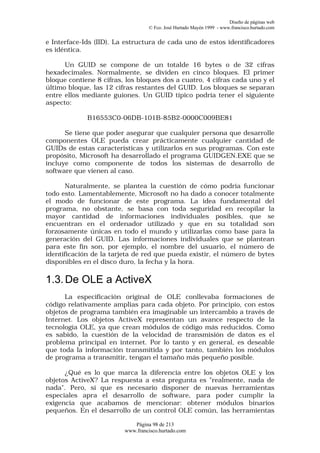 Diseño de páginas web
                                  © Fco. José Hurtado Mayén 1999 - www.francisco.hurtado.com


e Interface-Ids (IID). La estructura de cada uno de estos identificadores
es idéntica.

      Un GUID se compone de un totalde 16 bytes o de 32 cifras
hexadecimales. Normalmente, se dividen en cinco bloques. El primer
bloque contiene 8 cifras, los bloques dos a cuatro, 4 cifras cada uno y el
último bloque, las 12 cifras restantes del GUID. Los bloques se separan
entre ellos mediante guiones. Un GUID típico podría tener el siguiente
aspecto:

             B16553C0-06DB-101B-85B2-0000C009BE81

      Se tiene que poder asegurar que cualquier persona que desarrolle
componentes OLE pueda crear prácticamente cualquier cantidad de
GUIDs de estas características y utilizarlos en sus programas. Con este
propósito, Microsoft ha desarrollado el programa GUIDGEN.EXE que se
incluye como componente de todos los sistemas de desarrollo de
software que vienen al caso.

       Naturalmente, se plantea la cuestión de cómo podría funcionar
todo esto. Lamentablemente, Microsoft no ha dado a conocer totalmente
el modo de funcionar de este programa. La idea fundamental del
programa, no obstante, se basa con toda seguridad en recopilar la
mayor cantidad de informaciones individuales posibles, que se
encuentran en el ordenador utilizado y que en su totalidad son
forzosamente únicas en todo el mundo y utilizarlas como base para la
generación del GUID. Las informaciones individuales que se plantean
para este fin son, por ejemplo, el nombre del usuario, el número de
identificación de la tarjeta de red que pueda existir, el número de bytes
disponibles en el disco duro, la fecha y la hora.

1.3. De OLE a ActiveX
      La especificación original de OLE conllevaba formaciones de
código relativamente amplias para cada objeto. Por principio, con estos
objetos de programa también era imaginable un intercambio a través de
Internet. Los objetos ActiveX representan un avance respecto de la
tecnología OLE, ya que crean módulos de código más reducidos. Como
es sabido, la cuestión de la velocidad de transmisión de datos es el
problema principal en internet. Por lo tanto y en general, es deseable
que toda la información transmitida y por tanto, también los módulos
de programa a transmitir, tengan el tamaño más pequeño posible.

      ¿Qué es lo que marca la diferencia entre los objetos OLE y los
objetos ActiveX? La respuesta a esta pregunta es "realmente, nada de
nada". Pero, sí que es necesario disponer de nuevas herramientas
especiales apra el desarrollo de software, para poder cumplir la
exigencia que acabamos de mencionar: obtener módulos binarios
pequeños. En el desarrollo de un control OLE común, las herramientas

                            Página 98 de 213
                         www.francisco.hurtado.com
 