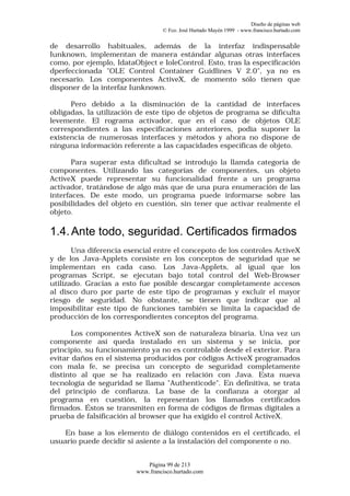 Diseño de páginas web
                                  © Fco. José Hurtado Mayén 1999 - www.francisco.hurtado.com


de desarrollo habituales, además de la interfaz indispensable
Iunknown, implementan de manera estándar algunas otras interfaces
como, por ejemplo, IdataObject e IoleControl. Esto, tras la especificación
dperfeccionada "OLE Control Container Guidlines V 2.0", ya no es
necesario. Los componentes ActiveX, de momento sólo tienen que
disponer de la interfaz Iunknown.

      Pero debido a la disminución de la cantidad de interfaces
obligadas, la utilización de este tipo de objetos de programa se dificulta
levemente. El rograma activador, que en el caso de objetos OLE
correspondientes a las especificaciones anteriores, podía suponer la
existencia de numerosas interfaces y métodos y ahora no dispone de
ninguna información referente a las capacidades específicas de objeto.

       Para superar esta dificultad se introdujo la llamda categoría de
componentes. Utilizando las categorías de componentes, un objeto
ActiveX puede representar su funcionalidad frente a un programa
activador, tratándose de algo más que de una pura enumeración de las
interfaces. De este modo, un programa puede informarse sobre las
posibilidades del objeto en cuestión, sin tener que activar realmente el
objeto.

1.4. Ante todo, seguridad. Certificados firmados
       Una diferencia esencial entre el concepoto de los controles ActiveX
y de los Java-Applets consiste en los conceptos de seguridad que se
implementan en cada caso. Los Java-Applets, al igual que los
programas Script, se ejecutan bajo total control del Web-Browser
utilizado. Gracias a esto fue posible descargar completamente accesos
al disco duro por parte de este tipo de programas y excluir el mayor
riesgo de seguridad. No obstante, se tienen que indicar que al
imposibilitar este tipo de funciones también se limita la capacidad de
producción de los correspondientes conceptos del programa.

       Los componentes ActiveX son de naturaleza binaria. Una vez un
componente así queda instalado en un sistema y se inicia, por
principio, su funcionamiento ya no es controlable desde el exterior. Para
evitar daños en el sistema producidos por códigos ActiveX programados
con mala fe, se precisa un concepto de seguridad completamente
distinto al que se ha realizado en relación con Java. Esta nueva
tecnología de seguridad se llama "Authenticode". En definitiva, se trata
del principio de confianza. La base de la confianza a otorgar al
programa en cuestión, la representan los llamados certificados
firmados. Éstos se transmiten en forma de códigos de firmas digitales a
prueba de falsificación al browser que ha exigido el control ActiveX.

    En base a los elemento de diálogo contenidos en el certificado, el
usuario puede decidir si asiente a la instalación del componente o no.


                            Página 99 de 213
                         www.francisco.hurtado.com
 
