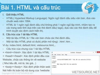 Bài 1. HTML và cấu trúc
I. Giới thiệu HTML
- HTML( Hypertext Markup Language): Ngôn ngữ đánh dấu siêu văn bản, đưa vào
chuẩn web năm 1994.
- HTML là 1 ngôn ngữ đánh dấu chứ không phải 1 ngôn ngữ lập trình, nhằm tạo ra
các trang web tĩnh dựa trên các thẻ đánh dấu( tags), dựa vào các thẻ đánh dấu để
trình duyệt xác định cách hiển thị.
II. Cấu trúc của 1 tài liệu HTML
- Một tài liệu HTML là 1 file văn bản chứa các thẻ đánh dấu.
- Một tài liệu HTML phải có đuôi( phần mở rộng): .html .htm …
Ví dụ: index.html, default.html, vietsource.html,…
- Cấu trúc của chung của 1 tài liệu HTML
+ <html></html>: Xác định 1 tài liệu HTML
+ <head></head>: Xác định phần đầu của
Website, chứa các thông tin về website
( Như tiêu đề, mô tả, tác giả… )
+ <body></body>: Xác định phần thân web
Nơi hiển thị toàn bộ nội dung của 1website
 
