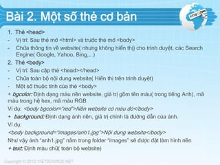 Bài 2. Một số thẻ cơ bản
1. Thẻ <head>
- Vị trí: Sau thẻ mở <html> và trước thẻ mở <body>
- Chứa thông tin về website( nhưng không hiển thị) cho trình duyệt, các Search
Engine( Google, Yahoo, Bing,… )
2. Thẻ <body>
- Vị trí: Sau cặp thẻ <head></head>
- Chứa toàn bộ nội dung website( Hiển thị trên trình duyệt)
- Một số thuộc tính của thẻ <body>
+ bgcolor: Định dạng màu nền website, giá trị gồm tên màu( trong tiếng Anh), mã
màu trong hệ hex, mã màu RGB
Ví dụ: <body bgcolor=“red”>Nền website có màu đỏ</body>
+ background: Định dạng ảnh nền, giá trị chính là đường dẫn của ảnh.
Ví dụ:
<body background=“images/anh1.jpg”>Nội dung website</body>
Như vậy ảnh “anh1.jpg” nằm trong folder “images” sẽ được đặt làm hình nền
+ text: Định màu chữ( toàn bộ website)
 