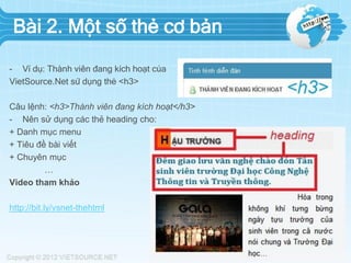 Bài 2. Một số thẻ cơ bản
- Ví dụ: Thành viên đang kích hoạt của
VietSource.Net sử dụng thẻ <h3>
Câu lệnh: <h3>Thành viên đang kích hoạt</h3>
- Nên sử dụng các thẻ heading cho:
+ Danh mục menu
+ Tiêu đề bài viết
+ Chuyên mục
…
Video tham khảo
http://bit.ly/vsnet-thehtml
 